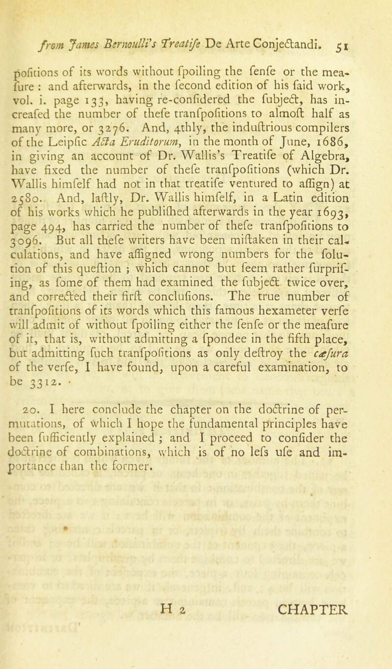 pofitions of its words without fpoiling the fenfe or the mea* fure : and afterwards, in the fecond edition of his faid work, vol. i. page 133, having re-confidered the fubjeft, has in- creafed the number of thefe tranfpofitions to almoft half as many more, or 3276. And, 4thly, the induftrious compilers of the Leiphc Aoia Eruditorum, in the month of June, i686, in giving an account of Dr. Wallis’s Treatife of Algebra, have fixed the number of thefe tranfpofitions (which Dr. Wallis himfelf had not in that treatife ventured to affign) at 2580. And, laftly, Dr. Wallis himfelf, in a Latin edition of his works which he publifhed afterwards in the year 1693, page 494, has carried the number of thefe tranfpofitions to 3096. But all thefe writers have been miftaken in their caL dilations, and have affigned wrong numbers for the folu- tion of this queflion ; which cannot but feem rather furprif- ing, as fome of them had examined the fubje6t twice over, and corredfed their firfl: conclufions. The true number of tranfpofitions of its words which this famous hexameter verfe will admit of without fpoiling either the fenfe or the meafure of it, that is, without admitting a fpondee in the fifth place, but admitting fuch tranfpofitions as only deftroy the cajura of the verfe, 1 have found, upon a careful examination, to be 3312. • 20. I here conclude the chapter on the do£lrine of per- mutations, of which I hope the fundamental principles have been fufficiently explained ; and I proceed to confider the doclrine of combinations, which is of no lefs ufe and im- portance than the former. H 2 CHAPTER