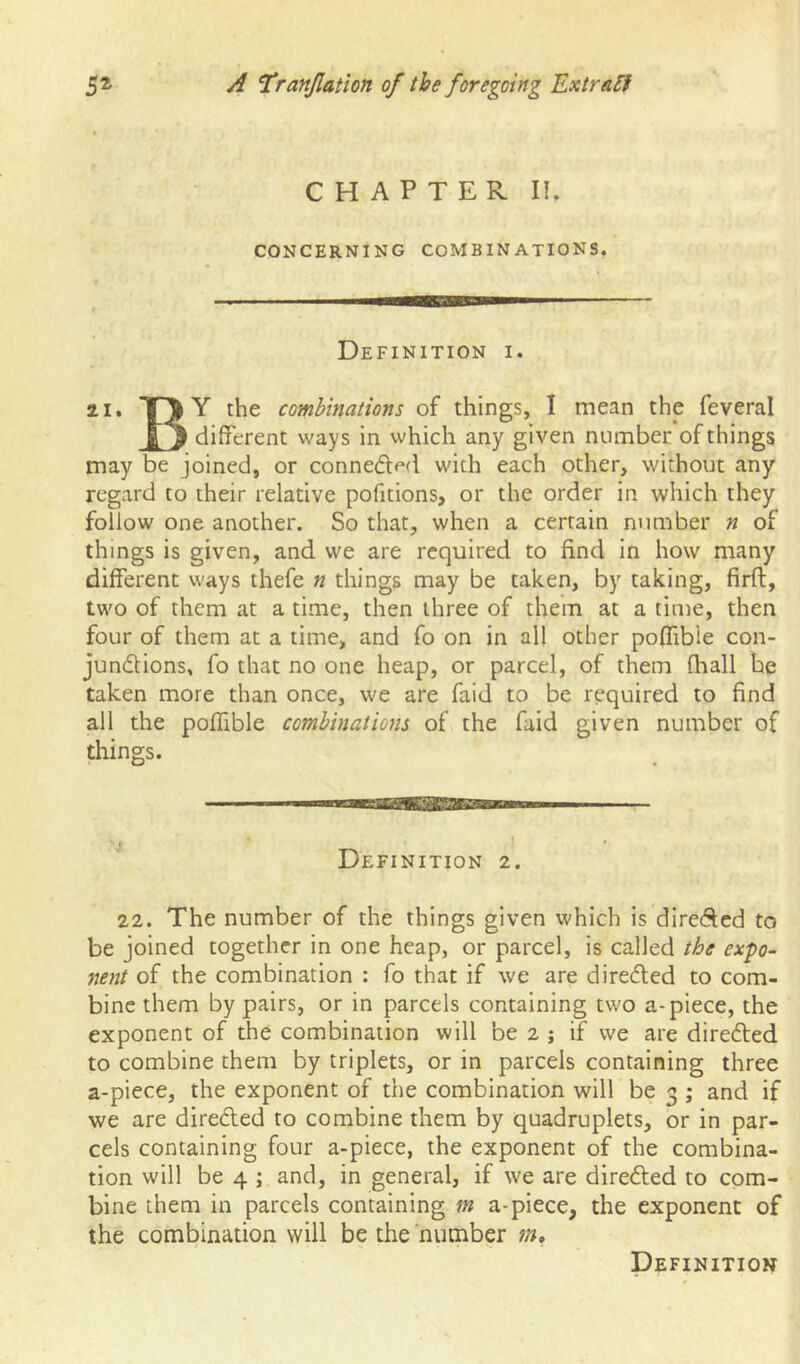 CHAPTER IE CONCERNING COMBINATIONS. Definition i. 21, Y the combinations of things, I mean the feveral different ways in which any given number of things may be joined, or conneded with each other, without any regard to their relative pofitions, or the order in which they follow one another. So that, when a certain number n of things is given, and we are required to find in how many different ways thefe n things may be taken, by taking, firft, two of them at a time, then three of them at a time, then four of them at a time, and fo on in all other poflTible con- jun6Hons, fo that no one heap, or parcel, of them fliall be taken more than once, we are faid to be required to find all the poffible combinations of the faid given number of things. Definition 2. 22. The number of the things given which is direAcd to be joined together in one heap, or parcel, is called the expo- nent of the combination : fo that if we are directed to com- bine them by pairs, or in parcels containing two a-piece, the exponent of the combination will be 2 j if we are direfted to combine them by triplets, or in parcels containing three a-piece, the exponent of the combination will be 3 ; and if we are direded to combine them by quadruplets, or in par- cels containing four a-piece, the exponent of the combina- tion will be 4 ; and, in general, if we are directed to com- bine them in parcels containing ;» a-piece, the exponent of the combination will be the number Definition