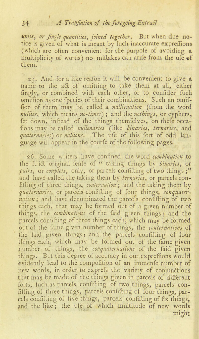 units^ or finglc quantities^ joined together. But when due no- tice is given of what is meant by fuch inaccurate expreffions (vvhich are often convenient for the purpofe of avoiding a multiplicity of words) no miftakes can arife from the ufe ©f them. 25. And for a like reafon it will be convenient to give a name to the a6l of omitting to take them at all, either fingly, or combined with each other, or to confider fuch omifiion as one fpecics of their combinations. Such an omif- iion of them may be called a nullienation (from the word nullies, which means no-times') ; and the nothings^ or cyphers, fet down, inftead of the things themfelves, on thefe occa- fions may be called nullenaries (like binaries^ ternaries^ and quaternaries) or millions. The ufe of this fort of odd lan- guage will appear in the courfe of the following pages. 26. Some writers have confined the word combination to the ftricl original fenfe of “ taking things by binaries, or fairs, or couplets, only, or parcels confifting of two things and have called the taking them by ternaries, or parcels con- fiding of three things, conternation ; and the taking them by quaternaries, or parcels confifting of four things, conquater- nalicn; and have denominated the parcels confifting of two things each, that may be formed out of a given number of things, the combinations of the faid given things; and the parcels confiding of three things each, which may be formed out of the fame given number of things, the conternations of the fiiid given things; and the parcels confifting of four things each, which may be formed out of the fame given number of things, the conquaternations of the faid given things. But this degree of accuracy in our expreffions would evidently lead to the compofition of an immenfe number of new words, in order to exprefs the variety of conjundtions that may be made of the things given in parcels of different forts, fuch as parcels confifting of two things, parcels con- fifting of three things, parcels confifting of four things, par- cels confifting of five things, parcels confifting of fix things, ^nd the like; the ufe of which multitude of new words