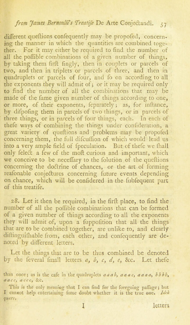 dliferent queftions confequently may be propofed, concern- ing the manner in which the quantities are combined toge- ther. For it may either be required to find the number of all the poffible combinations of a given number of things, by taking them fiidb fingly, then in couplets or parcels of two, and then in triplets or parcels of three, and then in quadruplets or parcels of four, and fo on according to all the exponents they will admit of or it may be required only to find the aumber of all the combinations that may be made of the fame given number of things according to one, or more, of their exponents, feparately ■, as, for inftance, by difpofing them in parcels of two things, or in parcels of three things, or in parcels of four things, each. In each of thefe ways of combining the things under confideration, a great variety of queftions and problems may be propofed concerning them, the full difcullion of which would lead us into a very ample field of fpeculation. But of thefe we fliall only felect a few of the moft curious and important, which we conceive to be neceffary to the folution of the queftions concerning the dodtrine of chances, or the art of forming reafonable conjedtures concerning future events depending on chance, which will be confidered in the fubfequent part of this treatife. 28. Let it then be required, in the firft place, to find the number of all the poffible combinations that can be formed of a given number of things according to all the exponents they will admit of, upon a fuppofition that all the things that are to be combined together, are unlike to, and clearly diftinguifliable from, each other, and confequently are de- noted by different letters. Let the things that are to be thus combined be denoted by the feveral fmall letters a, b, c, d, e, &c. Let thefe than once; as is the cafe In the quadruplets a a ah, act a c, aaaa^ hhhb^ aacc, acce, Sic. This Is the only meaning that I can find for the foregoing paffage; but I cannot help entertaining fome doubt whether it is the true one, Jded \ letters