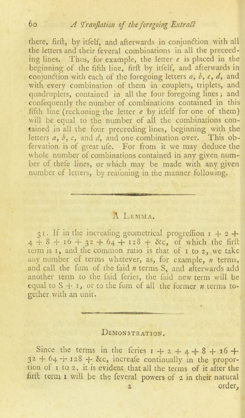 there, firft, by itfelf, and afterwards in conjun<5tion with all the letters and their feveral combinations in all the preceed- ing lines. Thus, for example, the letter e is placed in the beginning of the fifth line, firft by itfelf, and afterwards in conjunction with each of the foregoing letters a, b, c, d, and with every combination of them in couplets, triplets, and quadruplets, contained in all the four foregoing lines ; and confequently the number of combinations contained in this ' fifth line (reckoning the letter e by itfelf for one of them) will be equal to the number of all the combinations con- tained in all the four preceedlng lines, beginning with ^the letters b, c, and d, and one combination over. This ob- fervation is of great ufe. For from it we may deduce the whole number of combinations contained in any given num- ber of thefe lines, or which may be made with any given number of letters, by reafoning in the manner following. A Lemma. 31. If in the increaling geometrical progrelTion i + 2 -f- 4 + 8 -1- 16 + 32-1-64-1-128 + &c, of which the firft term is i, and the common ratio is that of 1 to 2, we take any number of terms whatever, as, for example, n terms, and call the fum of the faid n terms S, and afterwards add another term to the faid feries, the faid new term will be equal to S + i, or to the fum of all the former n terms to- gether with an unit. Demonstration. Since the terms in the feries i+2+4+8 + 16-f- 32 + 64-+ 128 -f- &c, increafe continually in the propor- tion of I to 2, it is evident that all the terms of it after the firft term i will be the feveral powers of 2 in their natural z order.