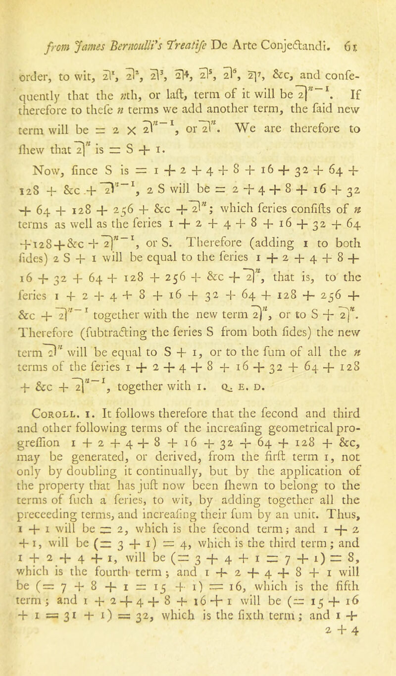 order, to wit, 2I*, 2l^ 2]^, &c, and confe- quently that the «th, or laft, term of it will be7|”“‘. If therefore to thefe n terms we add another term, the faid new term will be rr 2 x We are therefore to Ihew that2)” is n S + i. Now, fince S 13 = 1-1-2+44-8 + 16 + 32 + 64 + 128 + &c -+ ^,28 will ber: 2+4 + 8+16 + 32 + 64 + 128 + 256 + &c which ferles confifts of « terms as well as the feries 1 + 2 + 4 + 8 + 16 + 32 + 64 + 128 + &-C+2!””^ or S. Therefore (adding i to both Tides) 2 S + I will be equal to the feries 1+2 + 4 + 8 + 16 + 32 + 64+ 128 + 256 + &c +2]”, that is, to the feries i + 2 + 4 + 8 + 16 + 32 + 64 + 128 + 256 + &c + ^ together with the new term or to S + T)*. Therefore (fubtradling the feries S from both lides) the new term^^^ will be equal to S + i, or to the fum of all the n terms of the feries 1 + 2 + 4 + 8 + 16 + 32 + 64+128 + &c +21*”^, together with i. e. d. Coroll. i. It follows therefore that the fecond and third and other following terms of the increaiing geometrical pro- grelTion 1+2 + 4+ 8 + 16+32 + 64 + 128 + &c, may be generated, or derived, from the firft term i, not only by doubling it continually, but by the application of the property that has juft now been ftiewn to belong to the terms of fuch a feries, to wit, by adding together all the preceeding terms, and increafing their fum by an unit. Thus, I + I will be 2= 2, which is the fecond term; and 1+2 +1, will be (“ 3 + 1) = 4, which is the third term; and I + 2 + 4 4- I, will be (= 3 + 4 + I — 7 + 1) = 8, which is the fourth term ; and 1 + 2+ 4 + 8 + 1 will be (=7 + 8 + i n 15 4 1) — 16, which is the fifth term; and i + 2 + 4+ 8 + i6 + i will be (= 15 + 16 + I =; 31 + i) =s 32, which is the fixth term; and i +