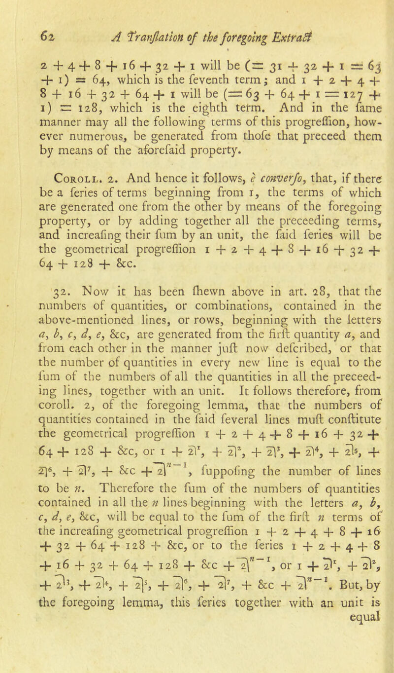 % 2+4 + 8 + 16 + 32 + 1 will be 31 + 32 + I = 63 + i) = 64, which is the feventh term; and i + 2 + 4 + 8 + 16 +32 + 64+1 will be (= 63 + 64 + I — 127 + 1) rr 128, which is the eighth term. And in the fame manner may all the following terms of this progreffion, how- ever numerous, be generated from thofe that preceed them by means of the aforefaid property. CoROLL. 2. And hence it follows, e converfo, that, if there be a feries of terms beginning from i, the terms of which are generated one from the other by means of the foregoing property, or by adding together all the preceeding terms, and increafing their fum by an unit, the faid feries will be the geometrical progreflion i + 2 + 4 + 8 + 16 + 32 + 64 + 128 + &c. 32. Now it has been fhewn above in art. 28, that the numbers of quantities, or combinations, contained in the above-mentioned lines, or rows, beginning with the letters r, d, e, &c, are generated from the firft quantity a, and from each other in the manner juft now defcribed, or that the number of quantities in every new line is equal to the fum of the numbers of all the quantities in all the preceed- ing lines, together with an unit. It follows therefore, from coroll. 2, of the foregoing lemma, that the numbers of quantities contained in the faid feveral lines muft conftitute the geometrical progreflion 1 + 2 + 4+ 8 + 16 + 32 + 64 + 128 + &c, or I + ^% + + 2ls, + 2] 6, + + &c +^” fuppofing the number of lines to be n. Therefore the fum of the numbers of quantities contained in all the n lines beginning vvith the letters a, b, c, d, 63 &c, will be equal to the fum of the firft n terms of the increafing geometrical progreflion i + 2+ 4 + 8 + 16 + 32 + 64 + 128 + &c, or to the feries i + 2 + 4 + 8 + 16 + 32 + 64 + 128 + &c +~2\”~^, or I + + 2^h+7l+, + 2]S + + 3% + &c + ^”“\ But, by the foregoing lemma, this feries together with an unit is equal