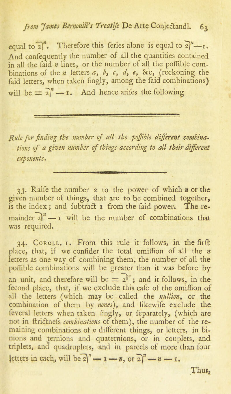 equal toTl. Therefore this feries alone is equal to i. And confequently the number of all the quantities contained in all the faid n lines, or the number of all the pofllble com- binations of the n letters c, d, e, &c, (reckoning the faid letters, when taken fmgly, among the faid combinations) will be — i. And hence arifes the following Rule for finding the number of all the pojfible different combina- tions of a given number of things according to all their different exponents. 33. Raife the number 2 to the power of which » or the given number of things, that are to be combined together, is the index; and fubtradt i from the faid power. The re- mainder^” — I will be the number of combinations that was required. 34. Coroll, i. From this rule it follows, in the firft place, that, if we confider the total omilfion of all the n letters as one way of combining them, the number of all the pofllble combinations will be greater than it was before by an unit, and therefore will be = D '; and it follows, in the fecond place, that, if we exclude this cafe of the omiflion of all the letters (which may be called the nullion, or the combination of them by nones), and likewife exclude the feveral letters when taken fingly, or feparately, (which are not in ftridtnefs combinations of them), the number of the re- maining combinations of n different things, or letters, in bi- nions and ternions and quaternions, or in couplets, and triplets, an^ quadruplets, and in parcels of more than four Jetters in each, will be^”«— i — or —i. Thuxj,