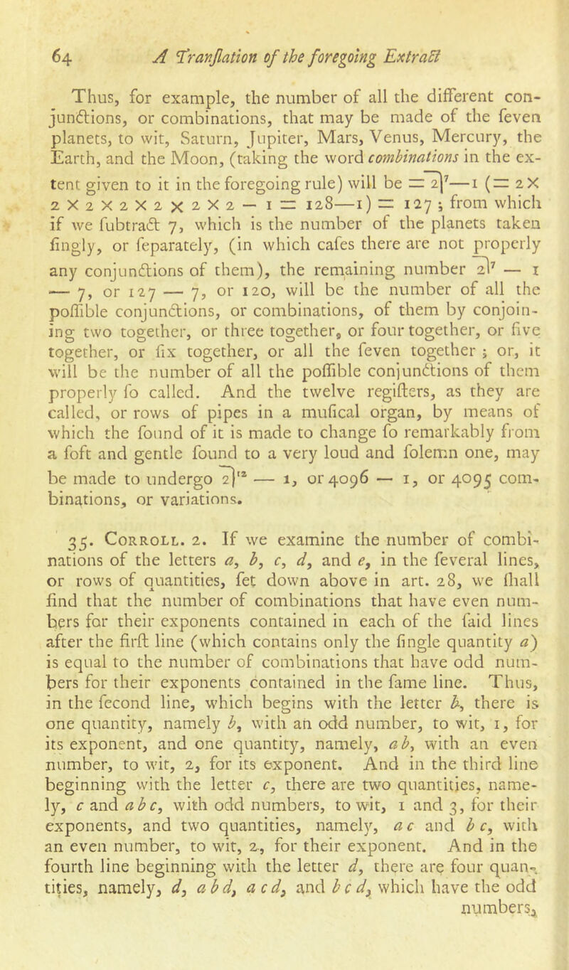 Thus, for example, the number of all the different con- junftions, or combinations, that may be made of the feven planets, to wit, Saturn, Jupiter, Mars, Venus, Mercury, the Earth, and the Moon, (taking the word combinations in the ex- tent given to it in the foregoing rule) will be ——i (— 2X 2X2X2X2X2X2 — I — 128—i) rr 127 ; from which if we fubtraft 7, which is the number of the planets taken hngly, or feparately, (in which cafes there are not properly any conjunftions of them), the remaining number — i — 7, or 127 — 7, or 120, will be the number of all the poffible conjundions, or combinations, of them by conjoin- ing two together, or three together, or four together, or five together, or fix together, or all the feven together ; or, it will be the number of all the poffible conjundtions of them properly fo called. And the twelve regifters, as they are called, or rows of pipes in a mufical organ, by means of which the found of it is made to change fo remarkably from a foft and gentle found to a very loud and folemn one, may be made to undergo — 1, or4096 — i, or 4095 com- binations, or variations. 35. CoRROLL. 2. If we examine the number of combi- nations of the letters a, b, r, d, and e, in the feveral lines, or rows of quantities, fet down above in art. 28, we Ihall lind that the number of combinations that have even num- bers for their exponents contained in each of the faid lines after the firft line (which contains only the fingle quantity a) is equal to the number of combinations that have odd num- bers for their exponents contained in the fame line. Thus, in the fecond line, which begins with the letter h, there is one quantity, namely b^ with an odd number, to wit, i, for its exponent, and one quantity, namely, ab^ with an even number, to wit, 2, for its exponent. And in the third line beginning with the letter c, there are two quantities, name- ly, c and abc, with odd numbers, to wit, i and 3, for their exponents, and two quantities, nameh'’, a c and b c, with an even number, to wit, 2-, for their exponent. And in the fourth line beginning with the letter d, there are four quan- tities, namely, d, abd, acd^ and be dj which have the odd number