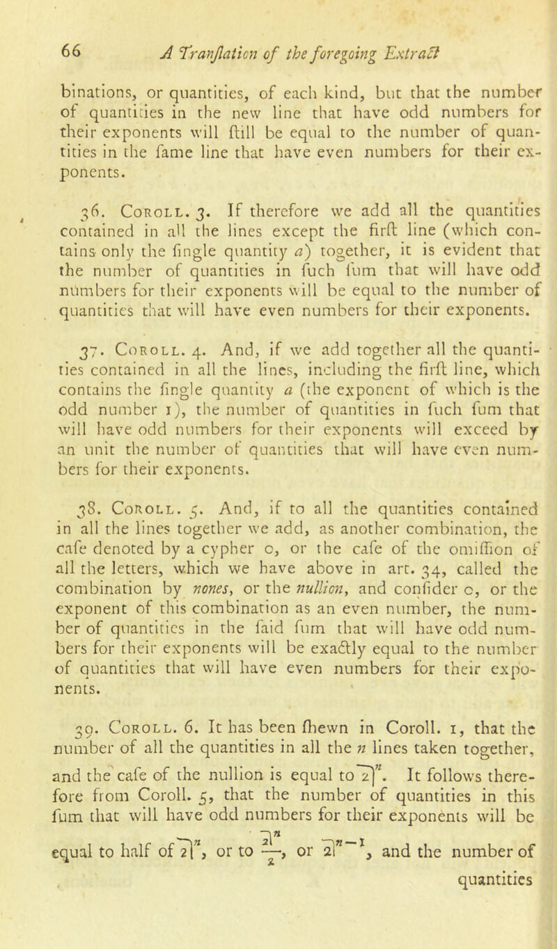 binations, or quantities, of each kind, but that the number of quantities in the new line that have odd numbers for their exponents will flill be equal to the number of quan- tities in the fame line that have even numbers for their ex- ponents. 36. Coroll. 3. If therefore we add all the quantities contained in all the lines except the firO: line (which con- tains only the fingle quantity a) together, it is evident that the number of quantities in fuch fum that will have odd numbers for their exponents will be equal to the number of quantities that will have even numbers for their exponents. 37. Coroll. 4. And, if we add together all the quanti- ties contained in all the lines, including the firfl line, which contains the fingle quantity a (the exponent of which is the odd number i), the number of quantities in fuch fum that will have odd numbers for their exponents will exceed by an unit the number of quantities that will have even num- bers for their exponents. 38. CoROLL. 5. And, if to all the quantities contained in all the lines together we add, as another combination, the cafe denoted by a cypher o, or the cafe of the omilTion of all the letters, which we have above in art. 34, called the combination by nones, or the nullion, and conhder o, or the exponent of this combination as an even number, the num- ber of quantities in the faid furn that will have odd num- bers for their exponents will be exadly equal to the number of quantities that will have even numbers for their expo- nents. 30. Coroll. 6. It has been fhewn in Coroll, i, that the number of all the quantities in all the n lines taken together, and the cafe of the nullion is equal toT|”. It follows there- fore from Coroll. 5, that the number of quantities in this fum that will have odd numbers for their exponents will be 2!” equal to half ofTl”, or to —, or t—1 3 and the number of quantities