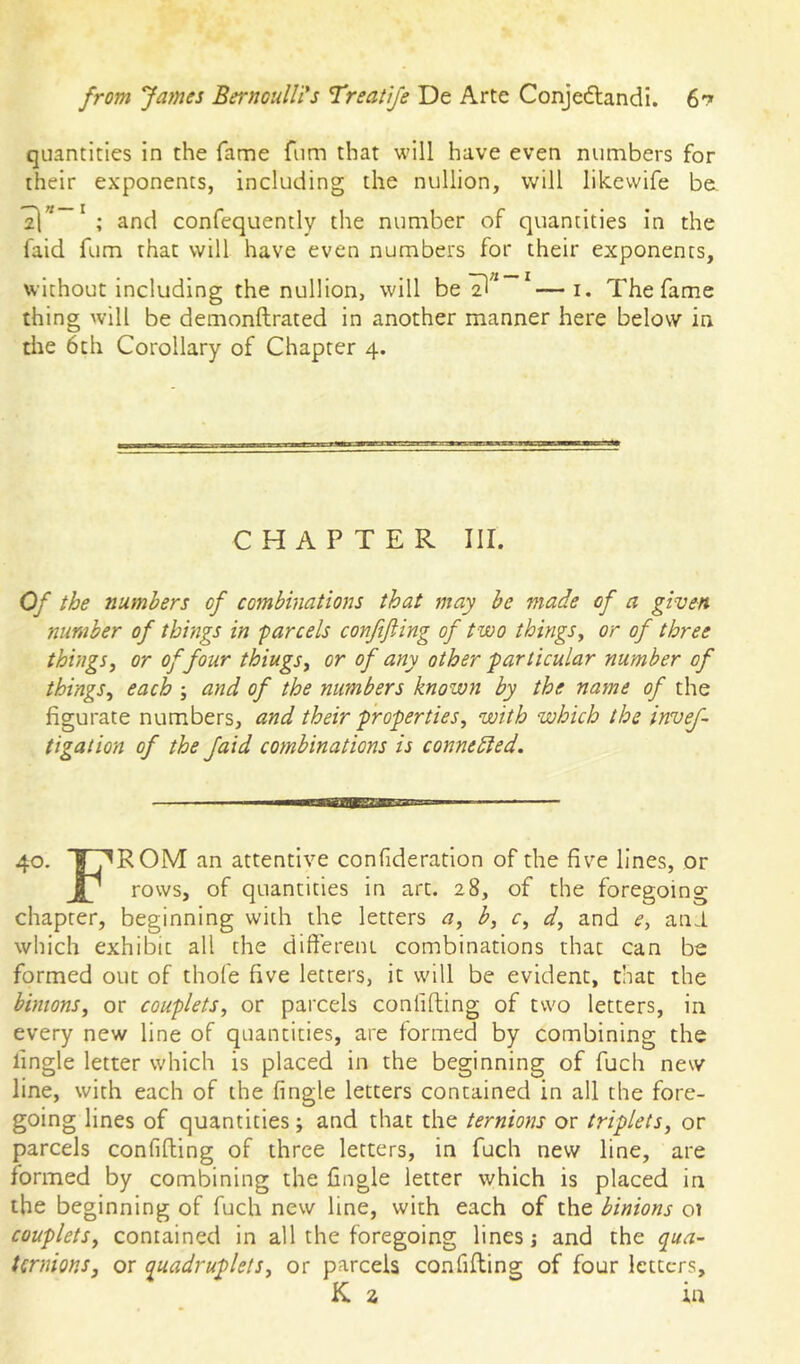 quantities in the fame fiim that will have even numbers for their exponents, including the nullion, will likewife be. a]’* ' ; and confequently the number of quantities in the faid fum that will have even numbers for their exponents, without including the nullion, will be ^—i. The fame thing will be demonftrated in another manner here below in the 6th Corollary of Chapter 4. CHAPTER III. Of the numbers of combhiations that may be made of a given number of things in parcels conftjling of two things^ or of three things, or of four things, or of any other particular number of things, each ; and of the numbers known by the nayne of the figurate numbers, and their properties, with which the invef- tigation of the Jaid combinations is connedied. 40. I^ROM an attentive confideration of the five lines, or JP rows, of quantities in art. 28, of the foregoing chapter, beginning with the letters a, b, c, d, and e, ani which exhibit all the different combinations that can be formed out of thofe five letters, it will be evident, that the bintons, or couplets, or parcels conlifting of two letters, in every new line of quantities, are formed by combining the lingle letter which is placed in the beginning of fuch new line, with each of the fingle letters contained in all the fore- going lines of quantities; and that the ternioyts or triplets, or parcels confifting of three letters, in fuch new line, are formed by combining the fingle letter which is placed in the beginning of fuch new line, with each of the binions 01 couplets, contained in all the foregoing lines j and the qua- Urynons, or quadruplets, or parcels con filling of four letters, K a in