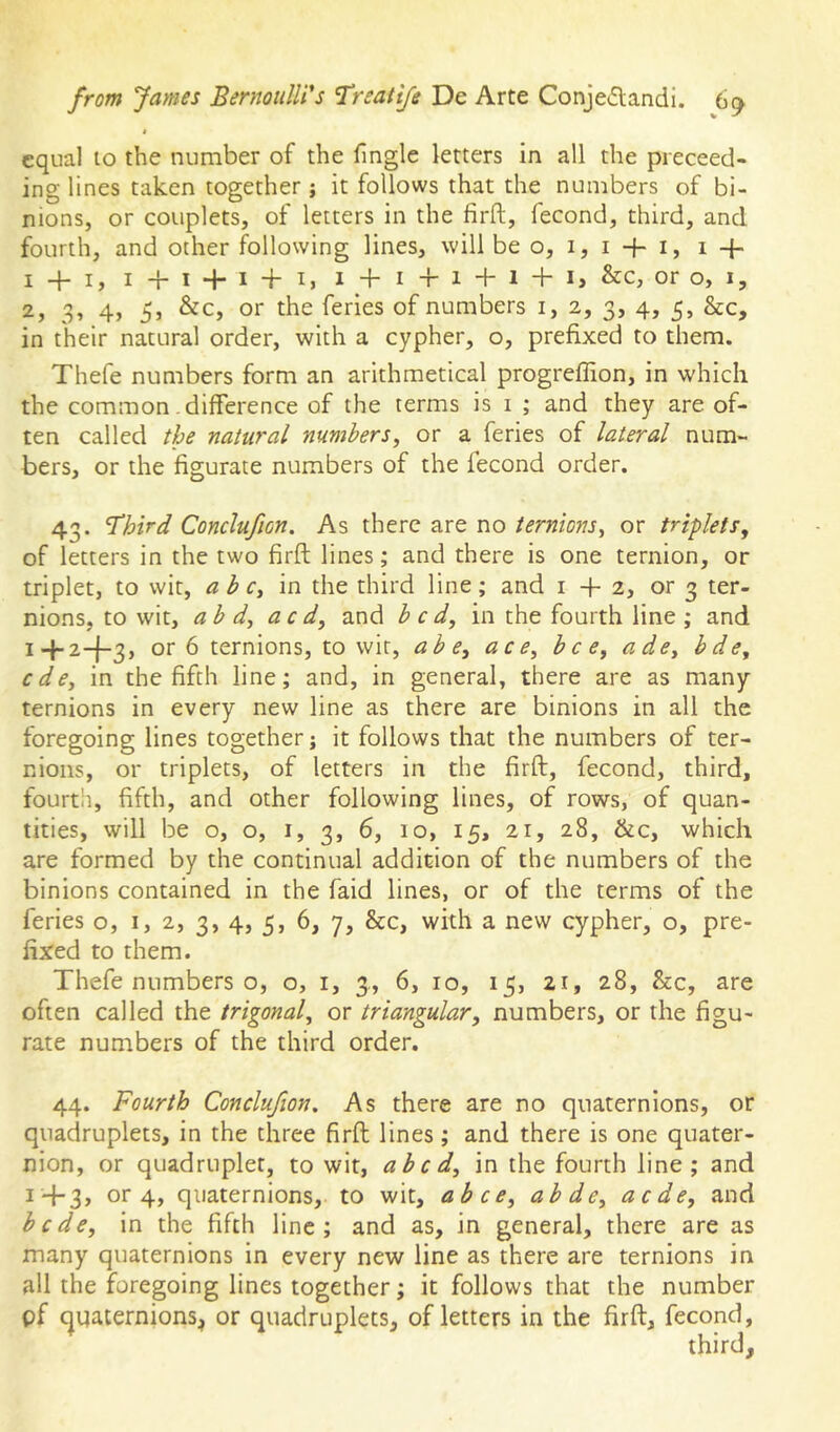 » equal 10 the number of the fingle letters in all the preceed- ing lines taken together; it follows that the numbers of bi- nions, or couplets, of letters in the firft, fecond, third, and fourth, and other following lines, will be o, 1, i + i, i + i + i, i+i + i + i, i + i+ i + i + i, &c, or o, I, 3» 4> 5j or the feries of numbers i, 2, 3, 4, 5, &c, in their natural order, with a cypher, o, prefixed to them. Thefe numbers form an arithmetical progreffion, in which the common-difference of the terms is i ; and they are of- ten called the natural numbers, or a feries of lateral num- bers, or the figurate numbers of the fecond order. 43. Third Conclufion. As there are no ternions, or triplets, of letters in the two firft lines; and there is one ternion, or triplet, to wit, a b c, in the third line; and 1+2, or 3 ter- nions, to wit, ab d, a c d, and bed, in the fourth line ; and i+2-f3, or 6 ternions, to wit, a be, ace, bee, ade, bde, ede, in the fifth line; and, in general, there are as many ternions in every new line as there are binions in all the foregoing lines together j it follows that the numbers of ter- nioiis, or triplets, of letters in the firft, fecond, third, fourth, fifth, and other following lines, of rows, of quan- tities, will be o, o, I, 3, 6, 10, 15, 21, 28, &c, which are formed by the continual addition of the numbers of the binions contained in the faid lines, or of the terms of the feries o, 1,2, 3, 4, 5, 6, 7, &c, with a new cypher, o, pre- fixed to them. Thefe numbers o, o, i, 3., 6, 10, 15, 21, 28, &c, are often called the trigonal, or triangular, numbers, or the figu- rate numbers of the third order. 44. Fourth Conclufion, As there are no quaternions, or quadruplets, in the three firft lines; and there is one quater- nion, or quadruplet, to wit, abed, in the fourth line; and or 4, quaternions, to wit, abce, abde, aede, and hede, in the fifth line; and as, in general, there are as many quaternions in every new line as there are ternions in all the foregoing lines together; it follows that the number pf cjqaternions^ or quadruplets, of letters in the firft, fecond, third.