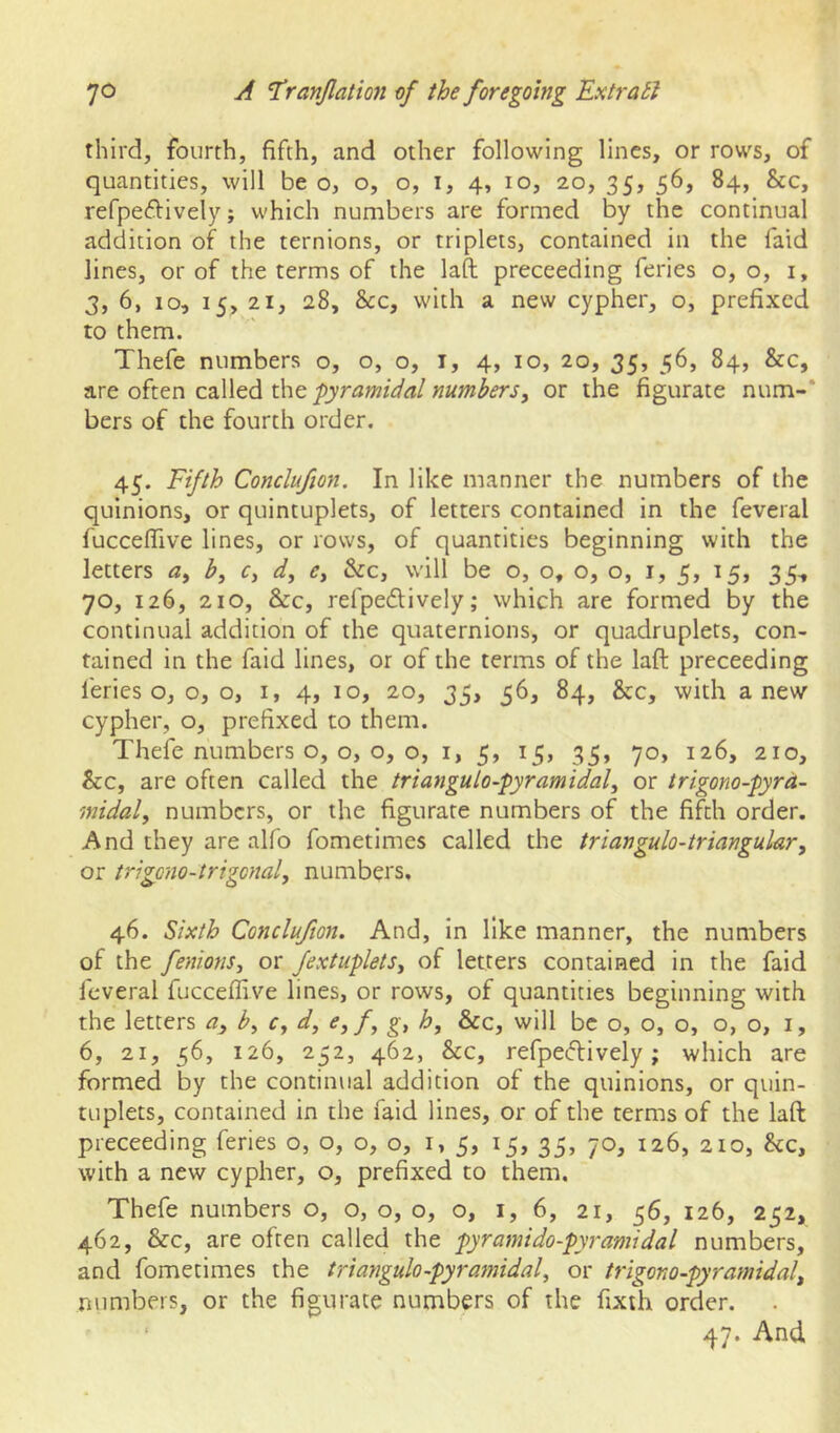 third, fourth, fifth, and other following lines, or rows, of quantities, will be o, o, o, i, 4, 10, 20, 35, 56, 84, &c, refpeftivelyj which numbers are formed by the continual addition of the ternions, or triplets, contained in the faid lines, or of the terms of the laft proceeding feries 0,0, i, 3, 6, 10, 15, 21, 28, &c, with a new cypher, o, prefixed to them. Thefe numbers o, o, o, i, 4, 10, 20, 35, 56, 84, &c, are often called the -pyramidal numbers, or the figurate num-* bers of the fourth order. 45. Fifth Conclufion. In like manner the numbers of the quinions, or quintuplets, of letters contained in the feveral fuccefllve lines, or rows, of quantities beginning with the letters a, b, c, d, e, &c, will be o, o, o, o, i, 5, 15, 35^ 70, 126, 210, &c, refpedlively; which are formed by the continual addition of the quaternions, or quadruplets, con- tained in the faid lines, or of the terms of the laft proceeding feries Oj 0,0, i, 4, 10, 20, 35, 56, 84, &c, with anew cypher, o, prefixed to them. Thefe numbers o, o, o, o, i, 5, 15, 35, 70, 126, 210, &c, are often called the trianguto-pyramidal, or trigono-pyrd- midal, numbers, or the figurate numbers of the fifth order. And they are alfo fometimes called the triangulo-triangular, or trigono-trigcnal, numbers, 46. Sixth Conclufion. And, in like manner, the numbers of the fenions, or fextuplets, of letters contained in the faid feveral fucceflive lines, or rows, of quantities beginning with the letters a, b, c, d, e,f, h, &c, will be o, o, o, 0,0, i, 6, 21, 56, 126, 252, 462, &c, refpeftively; which are formed by the continual addition of the quinions, or quin- tuplets, contained in the faid lines, or of the terms of the laft proceeding feries o, o, 0,0, 1,5, 15, 35, 70, 126, 210, &c, with a new cypher, o, prefixed to them. Thefe numbers o, o, o, o, o, i, 6, 21, 56, 126, 252, 462, &c, are often called the pyramido-pyramidal numbers, and fometimes the triangulo-pyramidal, or trigono-pyramidal, numbers, or the figurate numbers of the fixth order. ‘ 47. And