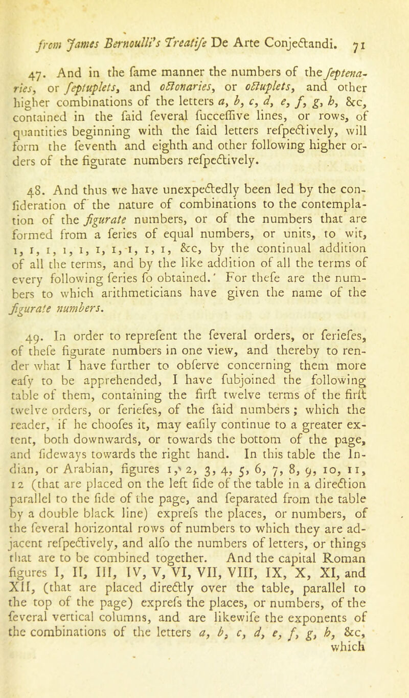 47. And in the fame manner the numbers of the Jeptma- ries, or feptuplets^ and oEionartes^ or o5luflets, and other higher combinations of the letters by c, dy e, f, gy hy contained in the faid feveral fucceffive lines, or rows, of quantities beginning with the faid letters refpedively, will form the feventh and eighth and other following higher or- ders of the figurate numbers refpcdtively. 48. And thus we have unexpeftedly been led by the con- fideration of the nature of combinations to the contempla- tion of the figurate numbers, or of the numbers that are formed from a feries of equal numbers, or units, to wit, 1, I, I, 1, I, I, I, I, ij I, &c, by the continual addition of all the terms, and by the like addition of all the terms of every following feries fo obtained.' For thefe are the num- bers to which arithmeticians have given the name of the figurate numbers. 49. In order to reprefent the feveral orders, or feriefes, of thefe figurate numbers in one view, and thereby to ren- der what I have further to obferve concerning them more eafy to be apprehended, I have fubjoined the following table of them, containing the firft twelve terms of the firlt twelve orders, or feriefes, of the faid numbers ; which the reader, if he choofes it, may eafily continue to a greater ex- tent, both downwards, or towards the bottom of the page, and fideways towards the right hand. In this table the In- dian, or Arabian, figures i,' 2, 3, 4, 5, 6, 7, 8, 9, 10, ii, 12 (that are placed on the left fide of the table in a dire<5Hon parallel to the fide of the page, and feparated from the table by a double black line) exprefs the places, or numbers, of the feveral horizontal rows of numbers to which they are ad- jacent refpedlively, and alfo the numbers of letters, or things that arc to be combined together. And the capital Roman figures I, II, III, IV, V, VI, VII, VIII, IX, X, XI, and XH, (that are placed diredtly over the table, parallel to the top of the page) exprefs the places, or numbers, of the feveral vertical columns, and are likewife the exponents of the combinations of the letters a, by c, dy e, /, gy hy &c, which