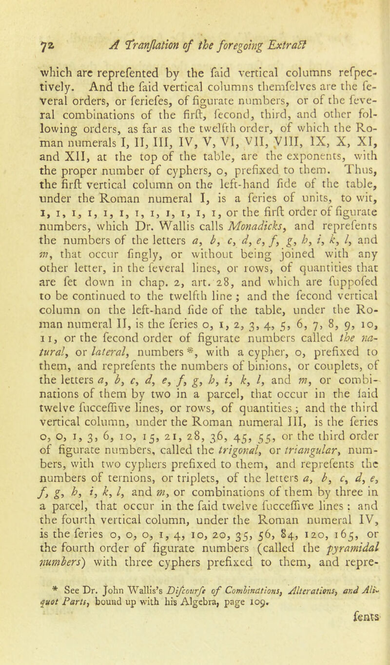 which are reprefented by the faid vertical columns refpec- tively. And the faid vertical columns tliemfelves are the fe- veral orders, or feriefes, of figurate numbers, or of the feve- ral combinations of the firft, feconcl, third, and other fol- lowing orders, as far as the twelfth order, of which the Ro- man numerals I, II, III, IV, V, VI, VII, VlII, IX, X, XI, and XII, at the top of the table, are the exponents, with the proper number of cyphers, o, prefixed to them. Thus, the firft vertical column on the left-hand fide of the table, under the Roman numeral I, is a feries of units, to wit, I, I, I, I, I, I, I, I, I, I, I, I, or the firft order of figurate numbers, which Dr. Wallis calls Monadicks^ and reprefents the numbers of the letters a, b, c, d, e, /, g, i, k, /, and in, that occur fingly, or without being joined with any other letter, in the feveral lines, or rows, of quantities that are fet down in chap. 2, art. 28, and which are fuppofed to be continued to the twelfth line ; and the fecond vertical column on the left-hand fide of the table, under the Ro- man numeral II, is the feries o, 1,2, 3, 4, 5, 6, 7, 8, 9, 10, II, or the fecond order of figurate numbers called the na- tural, or lateral, numbers w'ith a cypher, o, prefixed to them, and reprefents the numbers of binions, or couplets, of the letters a, b, c, d, e, f, g, h, i, k, I, and m, or combi- nations of them by two in a parcel, that occur in the laid twelve fuccefiive lines, or rows, of quantities; and the third vertical column, under the Roman numeral III, is the feries o, o, I, 3, 6, 10, 15, 21, 28, 36, 45, 55, or the third order of figurate numbers, called the trigonal, or triangular, num- bers, with two cyphers prefixed to them, and reprefents the numbers of ternions, or triplets, of the letters a, b, c, d, e, f> h, i, k, I, and m, or combinations of them by three in a parcel, that occur in the faid twelve fuccefiive lines : and the fourth vertical column, under the Roman numeral IV, is the feries o, o, o, i, 4, 10, 20, 35, 56, 84, 120, 165, or the fourth order of figurate numbers (called the pyramidal numbers) with three cyphers prefixed to them, and repre- * See Dr. John Wallis’s Difeourfe of Comhindtions, Alterations, and Ali- quot Farts, bound up with his Algebra, page 109,