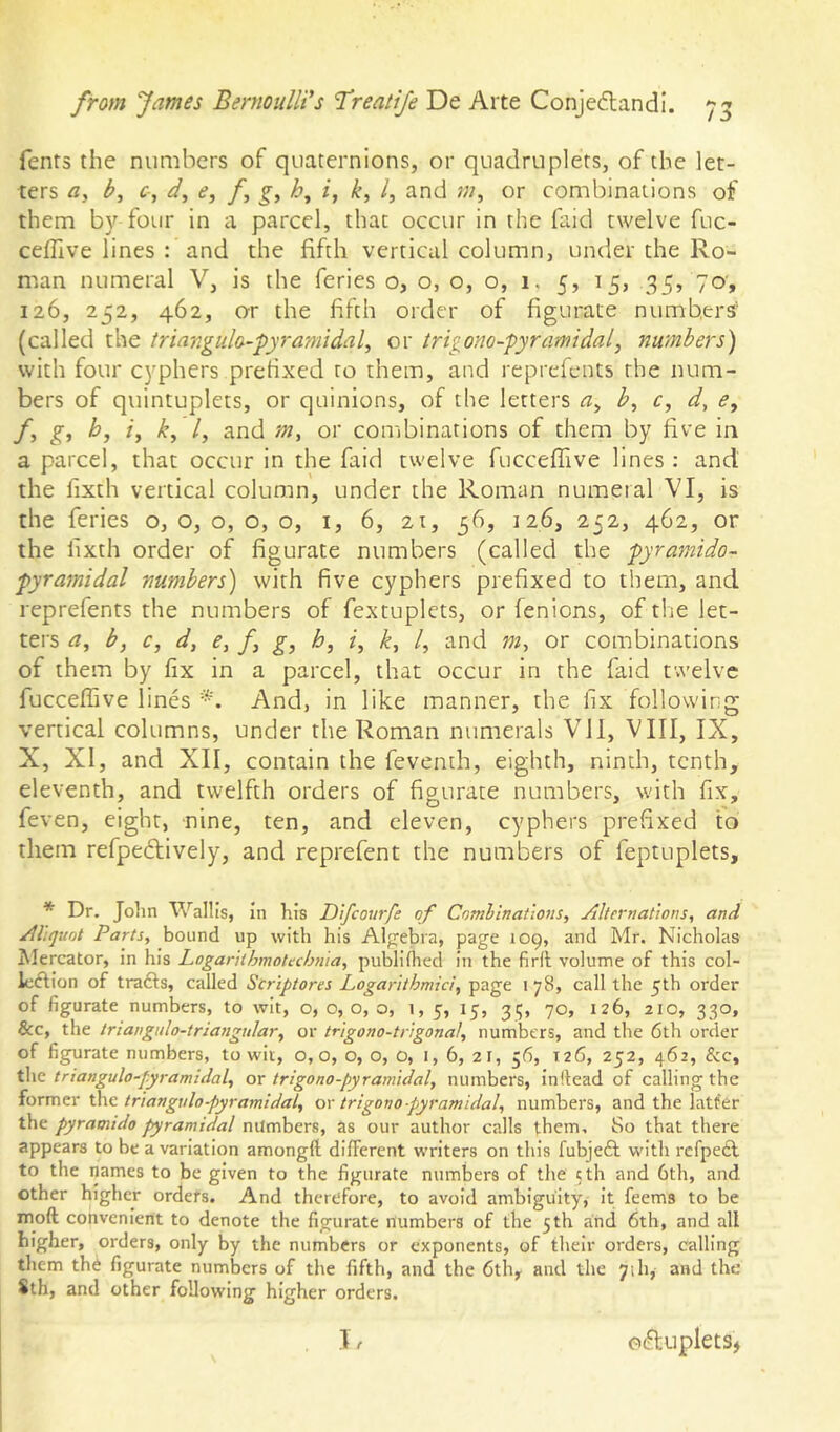 Tents the numbers of quaternions, or quadruplets, of the let- ters c, e, f h, k, I, and or combinations of them by four in a parcel, that occur in the faid twelve fuc- celTive lines : and the fifth vertical column, under the Ro- man numeral V, is the feries o, o, o, o, i. 5, 15, 35, 70, 126, 252, 462, ar the fifth order of figurate numbers' (called the iriangula-fyramidal^ or trigono-pyramidal, numbers') with four cyphers prehxed to them, and reprefents the num- bers of quintuplets, or quinions, of the letters h, c, d, <?, /, g^ b, /, /, and m, or combinations of them by five in a parcel, that occur in the faid twelve fucceflive lines ; and the fixth vertical column, under the Roman numeral VI, is the feries o, o, o, o, o, i, 6, 21, 36, 126, 252, 462, or the fixth order of figurate numbers (called the pyramido- pyramidal numbers) with five cyphers prefixed to them, and reprefents the numbers of fextuplets, or fenions, of the let- ters a^ b, c, d, e, f g, h, z, /f, /, and w, or combinations of them by fix in a parcel, that occur in the faid twelve fucceffive lines And, in like manner, the fix following vertical columns, under the Roman numerals Vll, VIII, IX, X, XI, and XII, contain the fevemh, eighth, ninth, tenth, eleventh, and twelfth orders of figurate numbers, with fix, feven, eight, nine, ten, and eleven, cyphers prefixed to them refpedtively, and reprefent the numbers of feptuplets. * Dr. John Wallis, in his Difeourfe of Combinations, Alternations, and Aliquot Parts, bound up with his Alpfebra, page 109, and Mr. Nicholas Mercator, in his Logarithmotechnia, publifhed in the firft volume of this col- lodion of trads, called Scriptores Logarithmici, page 178, call the 5th order of figurate numbers, to wit, o, 0,0, o, 1, 5, 15, 35, 70, 126, 210, 330, &c, the triangiilo-triangular, or trigono-trigonal, numbers, and the 6th order of figurate numbers, to wit, 0,0, o, o, o, i, 6, 21, 36, 126, 252, 462, &c, the triangulo-pyramidal, or trigono-pyramidal, numbers, inllead of calling the iormtr the triangvlo-pyramidal, ox trigono-pyramidal, numbers, and the latf'er the pyramido pyramidal numbers, as our author calls them. So that there appears to be a variation amongft different writers on this fubjed with refped to the names to be given to the figurate numbers of the cth and 6th, and other higher orders. And therefore, to avoid ambiguity, it feems to be mod convenient to denote the figurate numbers of the 5th and 6th, and all higher, orders, only by the numbers or exponents, of their orders, calling them the figurate numbers of the fifth, and the 6th, and the 71 h, and the Sth, and other following higher orders.