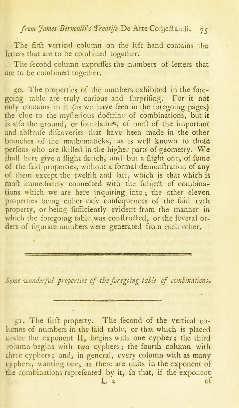 The firft vertical column on the left hand contains the letters that are to be combined together. The fecond column exprdfes the numbers of letters that are to be combined together. 50. The properties of the numbers exhibited in the fore- going table are truly curious and furprifing. For it not only contains in it (as we have feen in the foregoing pages) the clue to the myfterious dodrine of combinations, but it is alfo the ground, or foundarioft, of moft of the important and abftrule difcoveries that have been made in the other branches of the mathematicks, as is well known to thofci perfons who are Ikilled in the higher parts of geometry. We lhall here give a flight fketch, and but a flight one, of fome of the faid properties, without a formal demonftration of any of them except the twelfth and laft, which is that which is moft immediately connedted with the fubjedt of combinar tions which we are here inquiring into ; the other eleven properties being either eafy confequences of the faid 12th property, or being fufficiently evident from the manner in •which the foregoing table was conftrudVed, or the feveral or- ders of figurate numbers were generated from each other. O O Some uoonJerful properties of the foregoing table cf combinations,- 51. The firft property. The fecond of the vertical co- lumns of numbers in the faid table, or that which is placed under the exponent II, begins with one cypher; the third column begins with two cyphers; the fourth column with diree cyphers; and, in general, every column with as many cyphers, wanting one, as there are units in the exponent of the combinations reprefented by it, Co that, if the exponent L ^ of