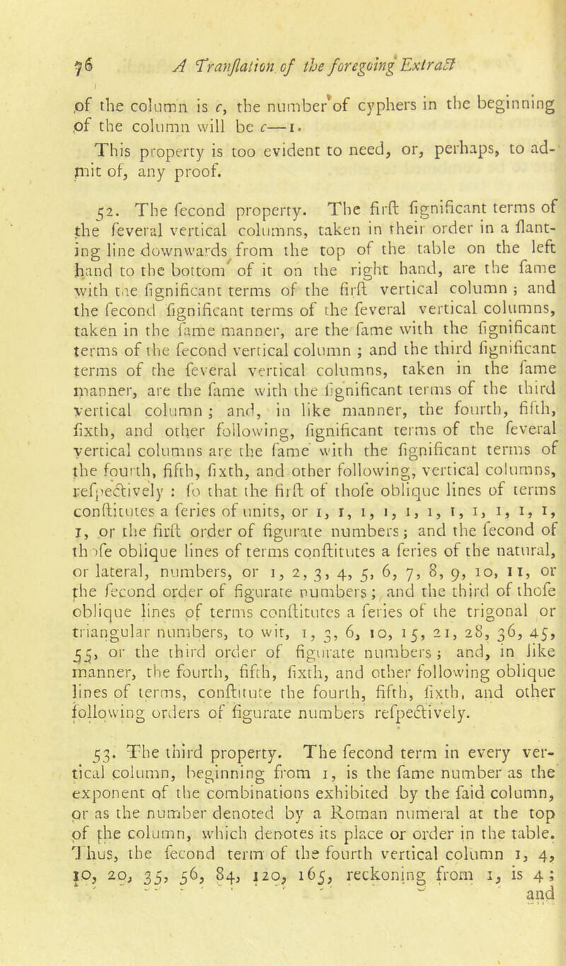 \ ,of the column is c, the number^of cyphers in the beginning ,of the column will be c—i. This property is too evident to need, or, perhaps, to ad-' niic of, any proof. 52. The fecond property. The firft fignificant terms of the feveral vertical columns, taken in their order in a flant- ing line downwa'^ds from the top of the table on the left hand to the botton/ of it on the right hand, are the fame with tp.e fignificant terms of the firft vertical column ; and the fecond fignificant terms of the feveral vertical columns, taken in the fame manner, are the fime with the fignificant terms of the fecond vertical column ; and the third fignificant terms of the feveral vertical columns, taken in the lame manner, are the fiime with the fignificant terms of the third vertical column ; and, in like manner, the fourth, filth, fixth, and other following, fignificant terms of the feveral vertical columns are the fame with the fignificant terms of the fourth, fifth, fixth, and other following, vertical columns, refpecbvely : lo that the firft of thofe oblique lines of terms conftitutes a feries of units, or i, i, i, i, i, 1, i, i, 1, 1, i, I, pr the fiuft order of figurate numbers; and the fecond of th )fe oblique lines of terms conftitutes a feries of the natural, or lateral, numbers, or 1, 2, 3, 4, 5, 6, 7, 8, 9, 10, 11, or the fecond order of figurate numbers; and the third of thofe oblique lines of terms conftitutes a feries of the trigonal or triangular numbers, to wit, i, 3, 6, 10, 15, 21, 28, 36, 45, or the third order of figurate numbers ; and, in like manner, the fourth, fifth, fixth, and other following oblique lines of terms, conftitute the fourth, fifth, fixth, and other following orders of figurate numbers refpectively. 53. The third property. The fecond term in every ver- tical column, beginning from i, is the fame number as the exponent of the combinations exhibited by the faid column, pr as the nuinber denoted by a Roman numeral at the top of fhe column, which denotes its place or order in the table, d hus, the fecond term of the fourth vertical column i, 4, JO, 20, 35, 36, 84, 120, 165, reckoning from i, is 4;