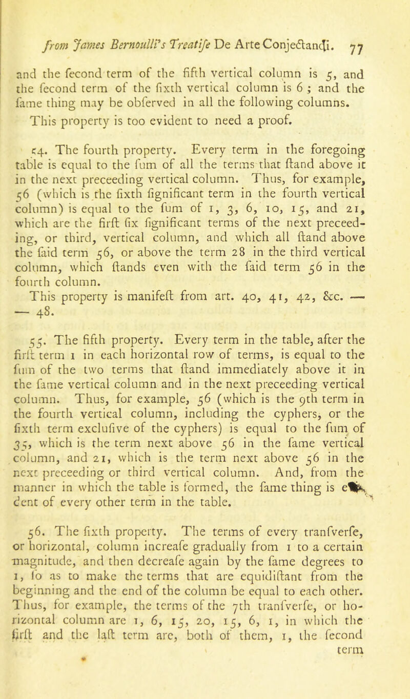 and the fecond term of the fifth vertical cokimn is 5, and the fecond term of the fixth vertical column is 6 ; and the fame thing may be obferved in all the following columns. This property is too evident to need a proof. C4. The fourth property. Every term in the foregoing table is equal to the fum of all the terms that ftand above it in the next preceeding vertical column. Thus, for example, 56 (which is the fixth fignificant term in the fourth vertical column) is equal to the fum of i, 3, 6, 10, 15, and 21, which are the firfl; fix fignificant terms of the next preceed- ing, or third, vertical column, and which all ftand above the faid term 56, or above the term 28 in the third vertical column, which ftands even with the faid term 56 in the fourth column. This property is manifeft from art. 40, 41, 42, &c. — — 4^* 155. The fifth property. Every term in the table, after the firft term 1 in each horizontal row of terms, is equal to the fum of the two terms that ftand immediately above it in the fame vertical column and in the next preceeding vertical column. Thus, for example, 56 (which is the 9th term in the fourth vertical column, including the cyphers, or the fixth term exclufive of the cyphers) is equal to the funi of 35, which is the term next above 56 in the fame vertical column, and 21, which is the term next above 56 in the next preceeding or third vertical column. And, from the manner in which the table is formed, the fame thing is dent of every other term in the table. 56. The fixth property. The terms of every tranfverfe, or horizontal, column increafe gradually from i to a certain magnitude, and then decreafe again by the fame degrees to 1, fo as to make the terms that are equidiftant from the beginning and the end of the column be equal to each other. Thus, for example, the terms of the yth tranfverfe, or ho- rizontal columnare i, 6, 15, 20, 15, 6, i, in which the firft and the laft term arc, both of them, i, the fecond ' term