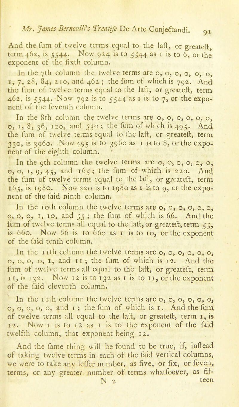 And the fum of twelve terms equal to the laO:, or greatefl:, term 462, is 5544* Now 924 is to 5544 as i is to 6, or the exponent of the fixth column. In the 7th column the twelve terms are o, o, o, o, o, o, I, 7, 28, 84, 2io, and 462 ; the fum of which is 792. And tlie fum of twelve terms equal to the laR, or greateft, term 462, is 5544. Now 792 is to 5544 as i is to 7, or the expo- nent of the fevenih column. In the 8th column the twelve terms are o, o, o, o, o, o, Oj I, 8, 36, 120, and 330 ; the fum of which is 495. And the fum of twelve terms equal to the laft, or greateft, term 330, is 3960. Now 493 is to 3960 as 1 is to 8, or the expo- nent of the eighth column. In the 9th column the twelve terms are o, o, o, o, o, o, o, o, I, 9, 45, and 165; the fum of which is 220. And the fum of twelve terms equal to the laft, or greateft, term 165, is 1980. Now 220 is to 1980 as 1 is to 9, or the expo- nent of the faid ninth column. In the loth column the twelve terms are o, o, o, o, o, o, o, o, o, I, 10, and 55 ; the fum of which is 66. And the fum of twelve terms all equal to the laft, or greateft, term 55, is 660. Now 66 is to 660 as i is to 10, or the exponent of the faid tenth column. In the I ith column the twelve terms are o, o, o, o, o, o, o, o, o, o, I, and ii ; the fum of which is 12. And the fum of twelve terms all equal to the laft, or greateft, term II, is 132. Now 12 is to 132 as I is to ii, or the exponent of the faid eleventh column. In the 121I1 column the twelve terms are o, o, o, o, o, o, o, o, o, o, o, and i ; the fum of which is i. And the fum of twelve terms all equal to the laft, or greateft, term i, is 12. Now I is to 12 as 1 is to the exponent of the faid twelfth column, that exponent being 12. And the fame thing will be found to be true, if, inftead of taking twelve terms in each of the faid vertical columns, we were to take any lelfer number, as five, or fix, or feven, terms, or any greater number of terms whatfoever, as fif- N 2 teen