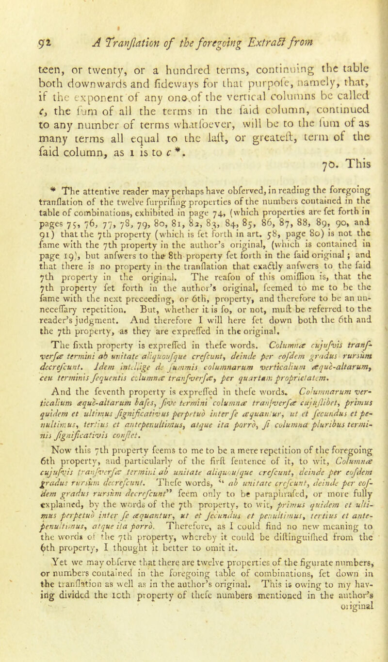 t 92 A Tranjlation of the foregoing Extract from teen, or t\vent3r, or a hundred terms, continuing the table both downwards and fideways for that purpolc, namely, that, if the exponent of any one.of the vertical columns be called Cy the ium of all the terms in the faid column, continued to any number of terms whatlbever, will be to the lum of as many terms all equal to the la(l, or greateft, term of the faid column, as 1 is to c 70. This * The attentive reader may perhaps have obferved, in reading the foregoing tranflatioti of the twelve furprifing properties of the numbers contamed in the table of combinations, exhibited in page 74, (which properties are fet forth in pages 75, 76, 77, 78, 79, 80, 81, 83, 83, 84, 85, 86, 87, 88, 89, 90, and 91) that the 7th property (which is fet forth in art. 58, page 80) is not the fame with the 7th property in the author’s original, (which is contained in page 19b but anfwers to the^ 8th property fet foith in the faid original; and that there Is no property in the tranflatlon that exadUy anfwers to the faid 7th property in the original. The reafon of this omillion Is, that the 7th property fet forth in the author’s original, feemed to me to be the fame with the next preceeding, or 6th, property, and therefore to be an un- neceffary repetition. But, whether It Is fo, or not, mull be referred to the reader’s judgment. And tliercfore I will here fet down both the 6th and the 7th property, as they are expreffed In the original. The fixth property is expreffed in thefc words. Columtia cujufvis tranf^ •verfa termini ab unitate aUquoufque crefeunt, deinJe per eofJem gradus rursum dccrejcunt. Idem intdUge de jummis columnarum verticalium aquc-altarumy ceu terminis/equentis alumna tranfverjay per quartum proprietatem. And the feventh property is expreffed In thefe words. Columnarum ver- ticalium aque-altarum bafes, five termini columna tranjvcrfa cnjujlibet, primus quidem et ultimus fgnificativus perpetuo inter fe aquantur, ut et jecundus et pe- nult imus, tertius et antepenultimus, atque ita porro, fi columna pluribus termi- nis fignificativis confiet. Now this 7th property feems to me to be a mere repetition of tlie foregoing 6th property, and particularly of the firfl fentence of it, to wit, Columna cujufv.is tranfverfa ter?nini ab unitate aliquoulque crefeunt, deinde per eofdcm gradus rursum decrefeunt. Thefe words, “ ab unitate crefeunt, deinde per eof- dem gradus rursiim decrefeund' feem only to be paraplirafed, or more fully explained, by the w'ords of the 7th property, to wit, primus quidem et ulti- mus perpetuo inter fc aquantur, ut et jeeundus et penultimus, tertius et ante- penultimus, atque ita porro. Therefore, as I could find no new meaning to the word* ot the 7th property, whereby it could be dlftinguiflred from the 6th property, I thought it better to omit it. Yet we may obferve that there are twelve properties of the figurate numbers, or numbers contained in the foregoing table of combinations, fet down in the tranflation as well as in the author’s original. This is owing to my hav- ing divided the icth property of thefe numbers mentioned in the author’s 01 iginal