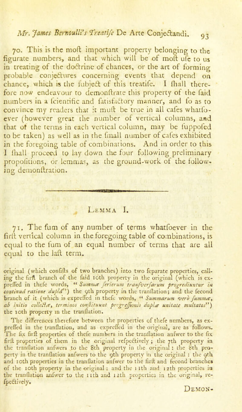 70. This Is the mofl; Important property belonging to the figurate numbers, and that which will be of moft ufe to us in treating of the doctrine of chances, or the arc of forming probable conjectures concerning events that depend on chance, which is the fubjeCt of this treatife. I fhall there- fore now endeavour to demonftrate this property of the faid numbei-s In a fcientific and fluisfaCtory manner, and fo as to convince my readers that it muft be true in all cafes whatfo- ever (however great the number of vertical columns, and that of the terms in each vertical column, may be fuppofed to be taken) as well as in the fmall number of cafes exhibited in the foregoing table of combinations. And in order to this 1 Ihall proceed to lay down the four following preliminary propolitions, or lemmas, as the ground-work ot the follow-, ino; demonflration. O Lemma I. 71. The fum of any number of terms whatfoever in the firll vertical column in the foregoing table of combinations, is equal to the fum of an equal number of terms that are all equal to the laft term. original (which confifts of two branches) into two feparate properties, call- ing the firfl branch of the faid 16th property In the original (which is ex- prefled in thefe words, “ Sutnma ferierum tran/verfarum progrediuntur in. coatinud ratione dupld'^) the 9th property In the tranflation; and the fecond branch of It (which Is exprelTed in thefe words, “ Summarum mero fummee^ ab initio collegia, terminos conflituunt prcgrejflonis dupla unitate multatos”) the lOth property in the tranflation. The differences therefore between the properties of thefe numbers, as ex- prefled In the tranflation, and as exprefltd In the original, are as follows. The lix firft properties of thefe numbers in the tranflation anfwer to the fix firll properties of them in the original refpeAIvely ; the 7th property in the tranflation anfwers to the 8th property in the original : the 8th pro- perty in the tranflation anfwers to the 9th properly in the original : the 9th and lOth properties in the tranflation anfwer to the firft and fecond branches of the lOth property in the original : and the 1 ith and 12th properties in tin.' tranflation anfwer to the nth and 12th properties in the original, re- fpcAivcly. Demon-
