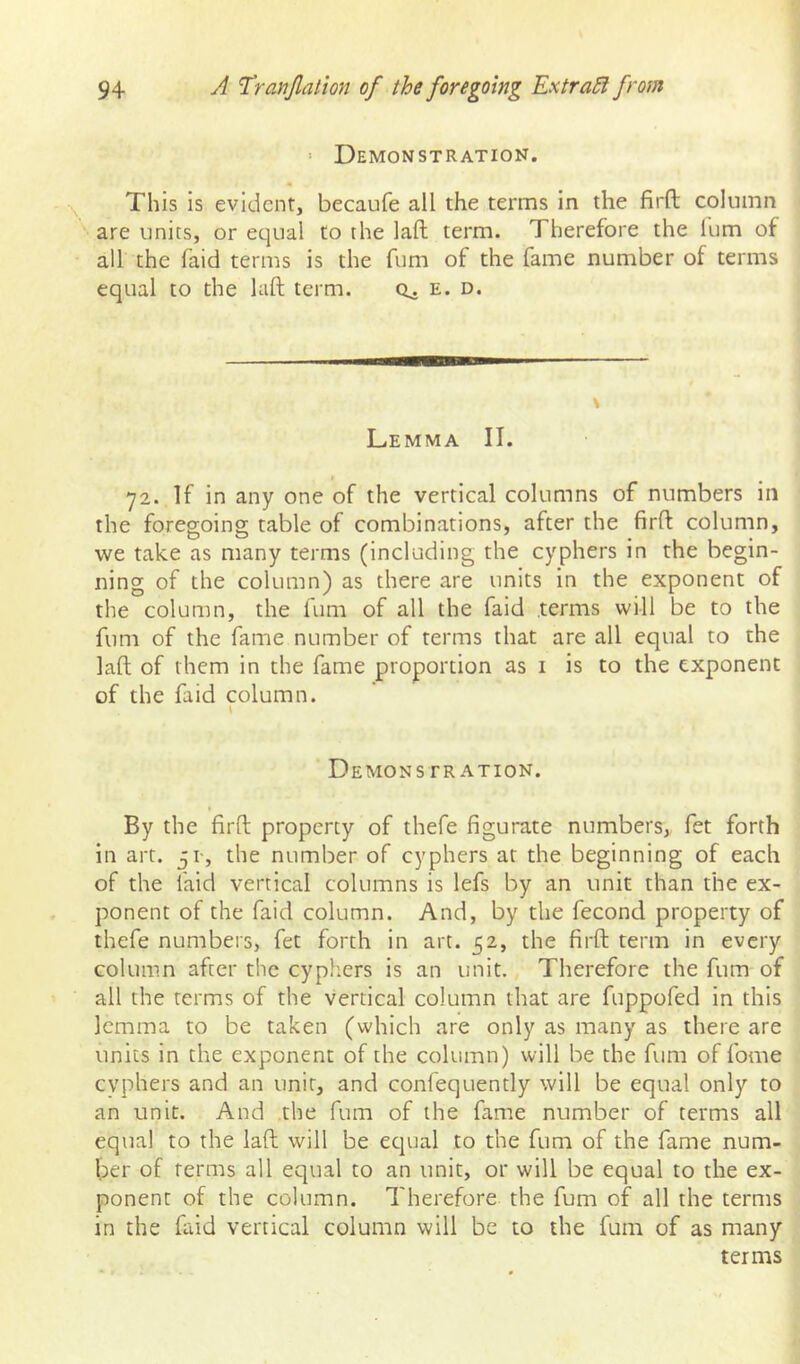 > Demonstration. This is evident, becaufe all the terms in the firft column are units, or equal to the laft term. Therefore the lum of all the faid terms is the fum of the fame number of terms equal to the hift term. e. d. Lemma II. 72. If in any one of the vertical columns of numbers in the foregoing table of combinations, after the firft column, we take as many terms (including the cyphers in the begin- ning of the column) as there are units in the exponent of the column, the fum of all the faid terms will be to the fum of the fame number of terms that are all equal to the laft of them in the fame proportion as i is to the exponent of the faid column. Demons TRATioN. By the firft property of thefe figurate numbers, fet forth in art. 31-, the number of cyphers at the beginning of each of the faid vertical columns is lefs by an unit than the ex- ponent of the faid column. And, by the fecond property of thefe numbers, fet forth in art. 52, the firft term in every column after the cyphers is an unit. Therefore the fum of all the terms of the vertical column that are fuppofed in this lemma to be taken (which are only as many as there are units in the exponent of the column) will be the fum of fome cyphers and an unit, and confequently will be equal only to an unit. And the fum of the fame number of terms all equal to the laft will be ecjual to the fum of the fame num- ber of terms all equal to an unit, or will be equal to the ex- ponent of the column. Therefore the fum of all the terms in the faid vertical column will be to the fum of as many terms
