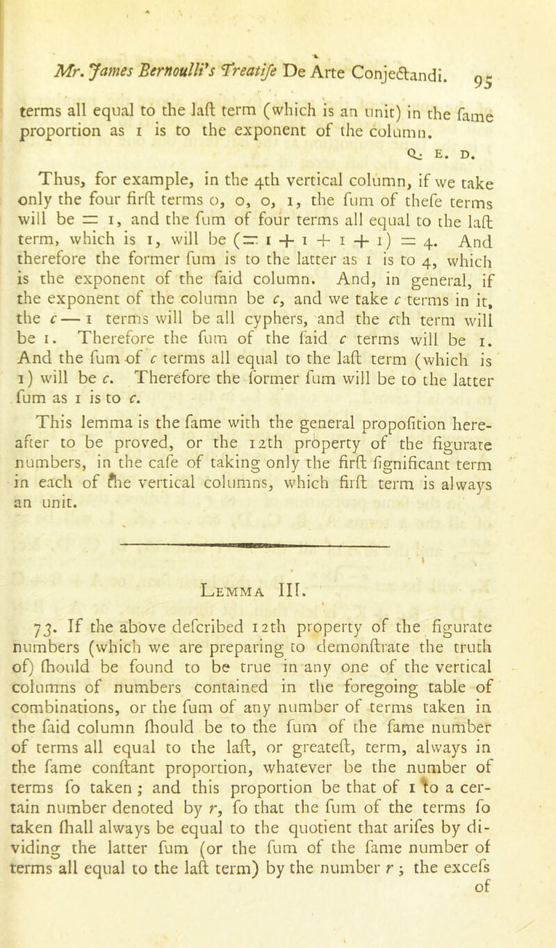 terms all equal to the laft term (which is an unit) in the fame proportion as i is to the exponent of the column. Qj E. D. Thus, for example, in the 4th vertical column, if we take only the four firft terms o, o, o, i, the fum of thefe terms will be I, and the fum of four terms all equal to the lafb term, which is i, will be (“ 14-14-14-1) — And therefore the former fum is to the latter as i is to 4, which is the exponent of the faid column. And, in general, if the exponent of the column be r, and we take c terms in it, the c—I terms will be all cyphers, and the rth term will be I. Therefore the fum of the faid c terms will be i. And the fum of c terms all equal to the laft term (which is 1) will be c. Therefore the former fum will be to the latter fum as I is to c. This lemma is the fame with the general propofition here- after to be proved, or the 12th property of the figurate numbers, in the cafe of taking only the firft fignificant term in each of ftie vertical columns, which firft term is always an unit. Lemma III. I 73. If the above defcribed 12th property of the figurate numbers (which we are preparing to dernonftrate the truth of) fhould be found to be true in any one of the vertical columns of numbers contained in the foregoing table of combinations, or the fum of any number of terms taken in the faid column fhould be to the fum of the fame number of terms all equal to the laft, or greateft, term, always in the fame conftant proportion, whatever be the number of terms fo taken ; and this proportion be that of i ^o a cer- tain number denoted by r, fo that the fum of the terms fo taken fhall always be equal to the quotient that arifes by di- viding the latter fum (or the fum of the fame number of terms all equal to the laft term) by the number r; the excefs