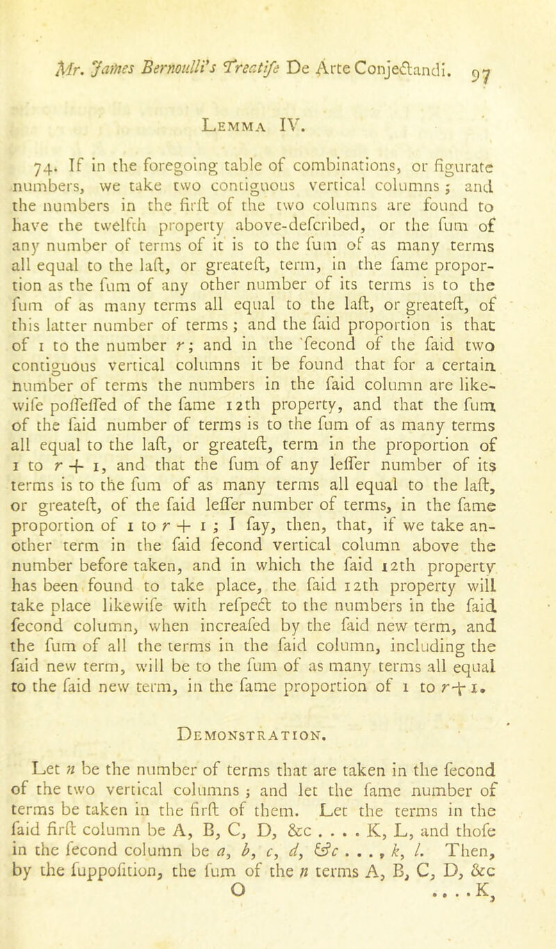 97 Lemma IV. 74. If in the foregoing table of combinations, or figurate numbers, we take two contiguous vertical columns; and the numbers in the firll of the two columns are found to have the twelfth property above-defcribed, or the fum of any number of terms of it is to the lum ol as many terms all equal to the lafl, or greateft, term, in the fame propor- tion as the fum of any other number of its terms is to the fum of as many terms all equal to the laft, or greateft, of this latter number of terms ; and the faid proportion is thac of I to the number r; and in the 'fecond of the faid two contiguous vertical columns it be found that for a certain number of terms the numbers in the faid column are like- wife poflelfed of the fame 12th property, and that the fum of the faid number of terms is to the fum of as many terms all equal to the laft, or greateft, term in the proportion of I to r-f- I, and that the fum of any lefler number of its terms is to the fum of as many terms all equal to the laft, or greateft, of the faid lefler number of terms, in the fame proportion of i to r + i ; I fay, then, that, if we take an- other term in the faid fecond vertical column above the number before taken, and in which the faid i2th property has been,found to take place, the faid 12th property will take place likewife with refpecft to the numbers in the faid fecond column, when increafed by the faid new term, and the fum of all the terms in the faid column, including the faid new term, will be to the fum of as many terms all equal to the faid new term, in the fame proportion of 1 to r-\ i. Demonstration. Let n be the number of terms that are taken in the fecond of the two vertical columns ; and let the fame number of terms be taken in the firft of them. Let the terms in the faid firft column be A, B, C, D, &c . . . . K, L, and thofe in the lecond column be a, b, r, rf', ^ k, 1. Then, by the fuppofition, the fum of the n terms A, B, C, D, &c O • • » •