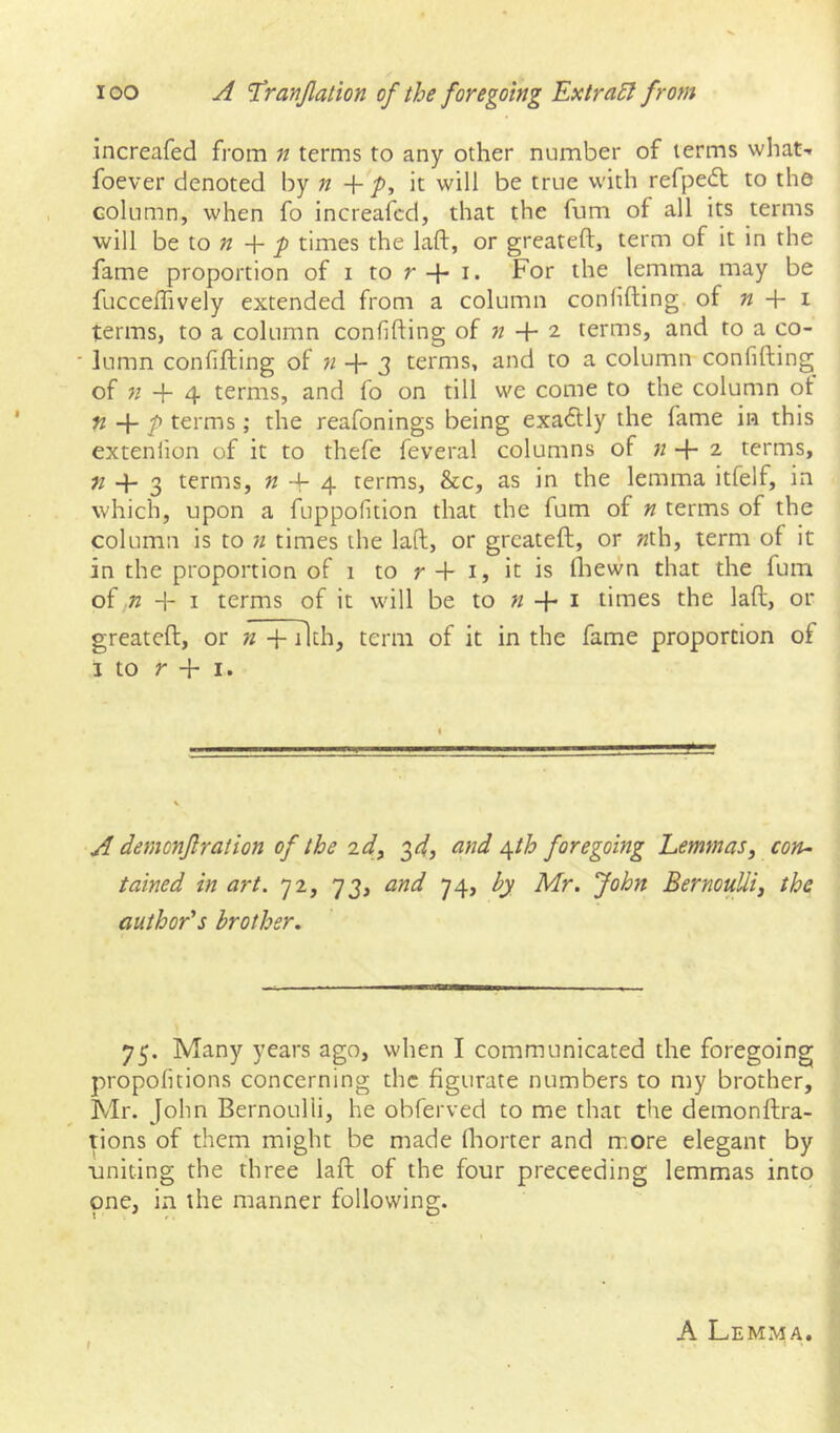 increafed from n terms to any other number of terms what- foever denoted by n + y>, it will be true with refpedt to the column, when fo increafed, that the fum of all its terms will be to » + ^ times the laft, or greateft, term of it in the fame proportion of i to r + i. For the lemma may be fucceffively extended from a column conlifting of « + i terms, to a column confifting of « + 2 terms, and to a co- ■ lumn confifting of n 2 terms, and to a column confifting of « + 4 terms, and fo on till we come to the column ot n + p terms; the reafonings being exa6lly the fame in this extenlion of it to thefe feveral columns of + 2 terms, «4-3 terms, « ft- 4 terms, &c, as in the lemma itfelf, in which, upon a fuppofition that the fum of n terms of the column is to n times the laft, or greateft, or «th, term of it in the proportion of 1 to r ft- i, it is Ihewn that the fum of n -1- I terms of it will be to k ft- i times the laft, or greateft, or n ft- ilth, term of it in the fame proportion of 3 to r ft- I. A demonf ration of the id^ ^d, and ^th foregoing Lemmas, con- tained in art. 72, 73, and hy Mr. John Bernoulli, the author's brother. 75. Many years ago, when I communicated the foregoing propoficions concerning the figurate numbers to my brother, Mr. John Bernoulli, he obferved to me that the demonftra- tions of them might be made Ihorter and more elegant by uniting the three laft of the four preceeding lemmas into one, in the manner following. A Lemma.