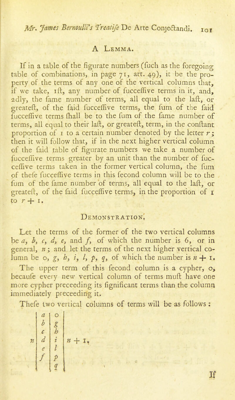 A Lemma. If in a table of the fignrate numbers (fuch as the foregoing table of combinations, in page 71, art. 49), it be the pro- perty of the terms of any one of the vertical columns that, if we take, ift, any number of fucceffive terms in it, and, 2dly, the fame number of terms, all equal to the laid, or greateft, of the faid fucceffive terms, the fum of the faid fucceffive terms fhall be to the fum of the fame number of terms, all equal to their laft, or greateft, term, in the conftant proportion of i to a certain number denoted by the letter r; then it will follow that, if in the next higher vertical column of the faid table of figurate numbers we take a number of fucceffive terms greater by an unit than the number of fuc- ceffive terms taken in the former vertical column, the fum of thefe fucceffive terms in this fecond column will be to the fum of the fame number of terms, all equal to the laft, or greateft, of the faid fucceffive terms, in the proportion of i to r -j- I. Demonstration^ Let the terms of the former of the two vertical columns be a, r, d, f, and /, of which the number is 6, or in general, n ; and let the terms of the next higher vertical co- lumn be o, gi hj i, /, p, q, of which the number is n + I. The upper term of this fecond column is a cypher, o, becaufe every new vertical column of terms muft have one more cypher preceeding its fignificant terms than the column immediately preceeding it. Thefe two vertical columns of terms will be as follows : a 0 b g c h d i e 1 f P If