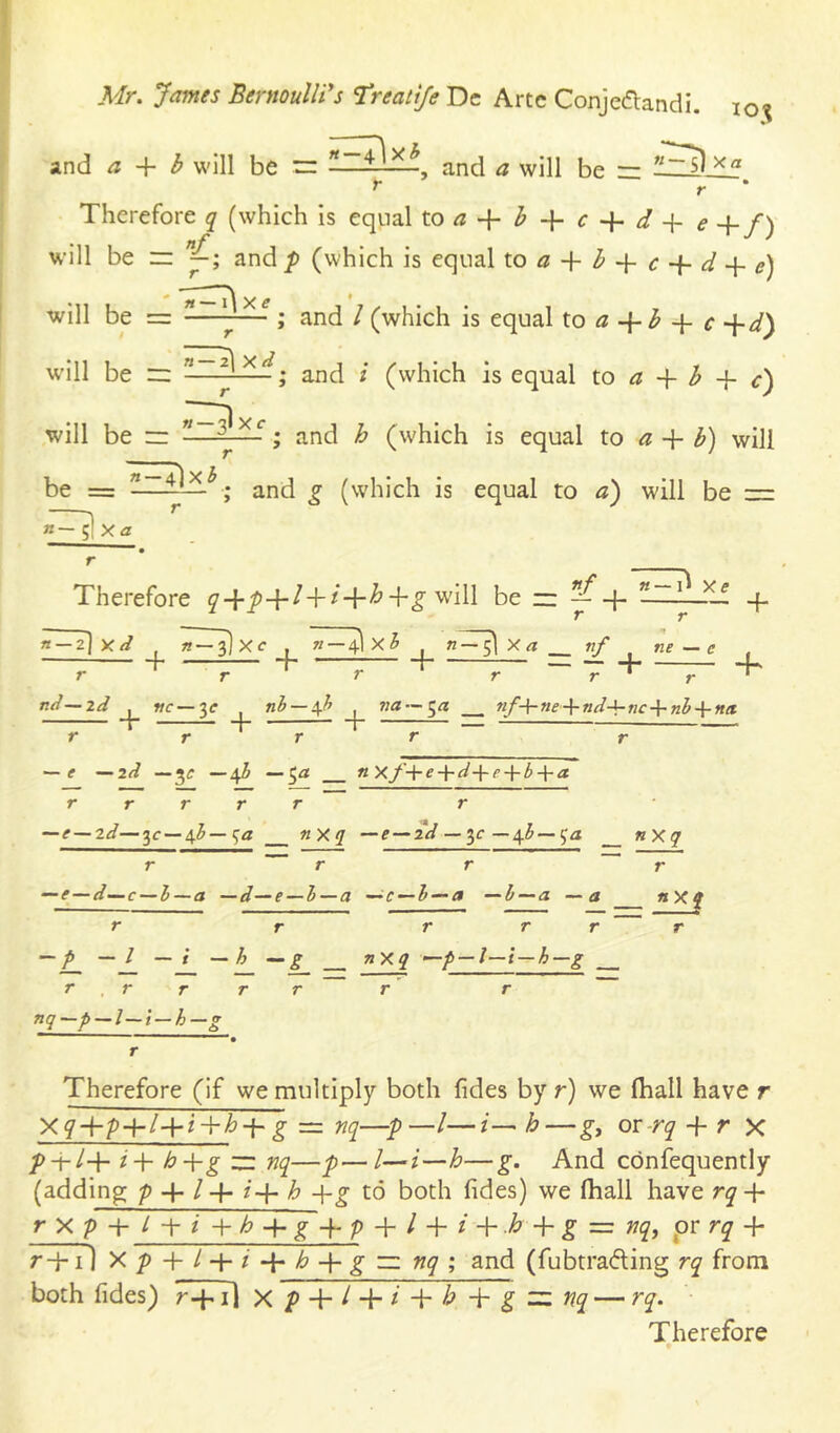 and a b will be rr Eilili and a will be rz r r * Therefore j (which is equal toa + b + c + d-\-e+f) will be zr and p (which is equal x.oa + b-^c + d-\-e) will be = -—^7-^; and / (which is equal X.o a b -{■ c d') w'ill be zz -■ -y-—; and i (which is equal to a b + c) will be rz -—; and h (which is equal to a b) will be = ; and g (which is equal to a) will be =z K— ^ Xa Therefore cr-{-^+/+/+^+^ will be zz — + ^—iliif q- r r T— 2] y // ^ h~ 3] X c , V—4I X h ^ Xrt nf ^ ne — e , — + —T“ + T~ + T~ - 7 + ~T~ + nd—id wc—3<r nb — \h ?;a —5« nf-\-ne-\-nd-\-nc-^nl-^ntt r + “T — r r r r r — ^ ^id —3^ —5^ n Xf-^ede-{■ ba r r r r r r ~e—zd—ic — ^h—:;a nXq —f — 2V — 3c —4^~_ ”Xq r r r —e—d—c — I—a —d—e — l—a -^c — h — a —h — a —a r r r r r ~ — p —I — i — h g nXq -p — l—i—h—g r , r r r r r r nq-p-l-t-h-g r r nXf Therefore (if we multiply both fides by r) we fhall have r g = nq—p—/—/— h—ov-rq + r X p-rl-\- i-\- h+g zz nq—p—/—i—h—g. And cbnfequently (adding: p + / + /+ h -\-g to both fides) we fhall have rq r X f + I i b + Y+P + I + i If + g ~ ■nqj pr rq + r-p il Xp + l + i-{‘h-\-gzz:nq; and (fubtra(5ling rq from both fides) 7+7] xp + l + i-^-h+gzznq — rq. Therefore