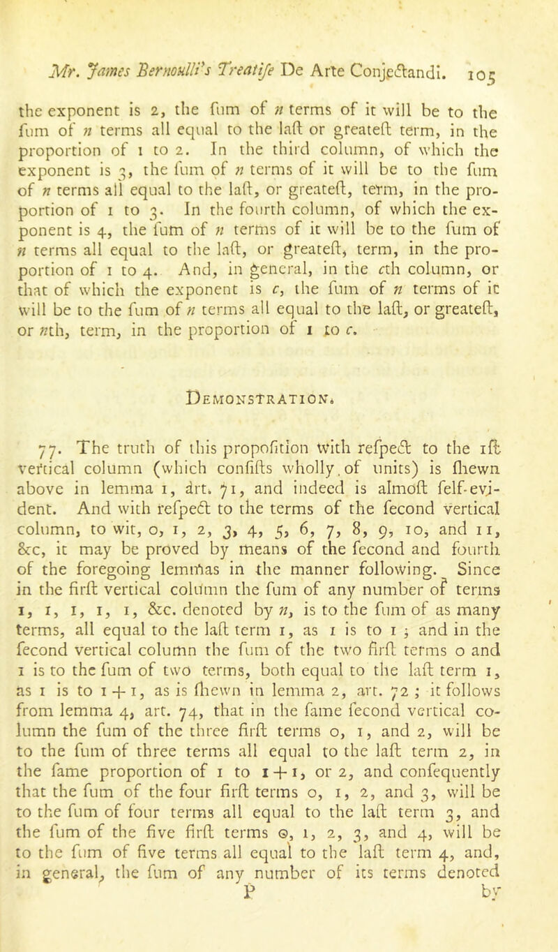 the exponent is 2, the fiim of n terms of it will be to the fum of n terms all equal to the laft or greateft term, in the proportion of 1 to 2. In the third column, of which the exponent is o,, the fum of n terms of it will be to the fum of n terms all equal to the laft, or greateft, term, in the pro- portion of I to 3. In the fourth column, of which the ex- ponent is 4, the fum of n terms of it will be to the fum of ?i terms all equal to the laft, or greateft, term, in the pro- portion of I to 4. And, in general, in the cth column, or that of which the exponent is c, the fum of n terms of it will be to the fum of n terms all equal to the laft, or greateft, or »th, term, in the proportion of i to c. Demonstration* 77. The truth of this propofition with refped to the iff vertical column (which confifts wholly,of units) is fliewn above in lemma i, drt* 71, and indeed is almoft; felf-evi- dent. And with refpeft to the terms of the fecond vertical column, to wit, o, i, 2, 3, 4, 5, 6, 7, 8, 9, 10, and ii, &c, it may be proved by means of the fecond and fourth of the foregoing lemmas in the manner following. Since in the firfl; vertical column the fum of any number of terms I, I, I, I, I, &c. denoted by n, is to the fum of as many terms, all equal to the laft term i, as i is to i j and in the fecond vertical column the fum of the two firft terms o and I is to the fum of two terms, both equal to the laft term i, as I is to I +1, as is fliewn in lemma 2, art. 72 ; it follows from lemma 4, art. 74, that in the fame fecond vertical co- lumn the fum of the three lirfl; terms o, i, and 2, will be to the fum of three terms all equal to the laft term 2, in the fame proportion of i to i + i, 01*2, and confequently that the fum of the four firft terms o, 1,2, and 3, will be to the fum of four terms all equal to the laft term 3, and the fum of the five firft terms ©, 1, 2, 3, and 4, will be to the fum of five terms all equal to the laft term 4, and, in general^ the fum of any number of its terms denoted