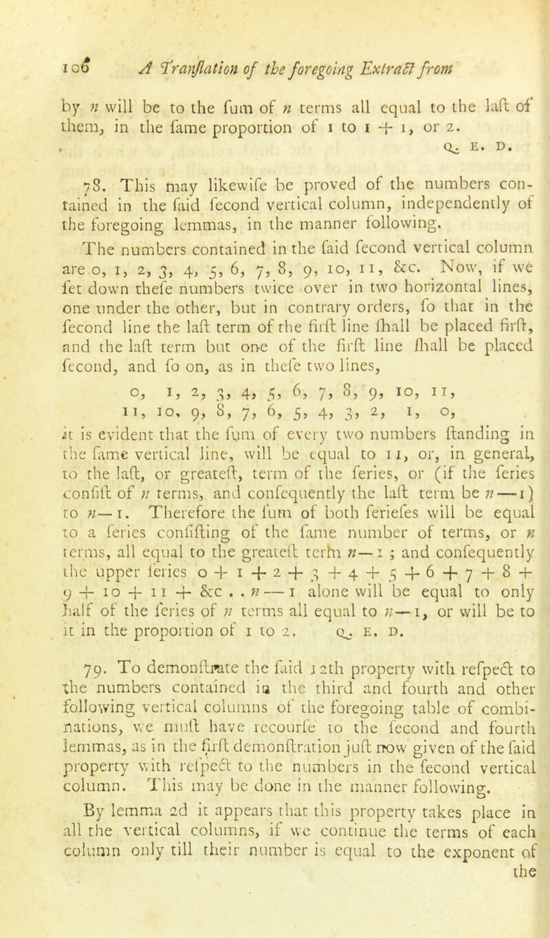 by n will be to the funi of n terms all equal to the laft of them, in the fame proportion of i to i -{- i, or 2. , E. D. 78. This may likewife be proved of the numbers con- tained in the faid fecond vertical column, independently of the foregoing lemmas, in the manner following. The numbers contained in the faid fecond vertical column are 0,1, 2, 3, 4, 5, 6, 7, 8, 9, 10, ii, &c. Now, if we fet down thefe numbers twice over in two horizontal lines, one under the other, but in contrary orders, fo that in the fecond line the laft term of the fiift line fliall be placed firft, and the laft term but one of the firft line fliall be placed fecond, and fo on, as in thefe two lines, o, I, 2, 3j 4> 5’ 7’ 9’ II, 10, 9j 7’ 5’ 4’ 3’ it is evident that the fum of every two numbers ftanding in the fame vertical line, will be equal to 11, or, in general, to the laft, or greateft, term of the feries, or (if the feries confill of n terms, and confequently the laft term be n — 1) to n—\. Therefore the lum of both feriefes will be equal to a feries conlifting of the fame number of terms, or n terms, all equal to the greateft terhi «—i ; and confequently the upper feries o + 14-24-3 + 4 + 5“b6f7’b^'b 9 4- 10 + II 4- &c . . « — I alone will be equal to only half of the feries of n terms all equal to n—i, or will be to It in the proportion of i to 2. q^. e. d. 79. To demonftme the faid J2th property with refpedl to the numbers contained ia the third and fourth and other following vertical columns of the foregoing table of combi- nations, we niuft have rccourfe 10 the fecond and fourth lemmas, as in the firft demonftration juft rrow given of the faid property with refpefl to the numbers in the fecond vertical column. This may be done in the manner following. By lemma 2d it appears that this property takes place in all the vertical columns, if \vc continue the terms of each column only till their number is equal to the exponent of the