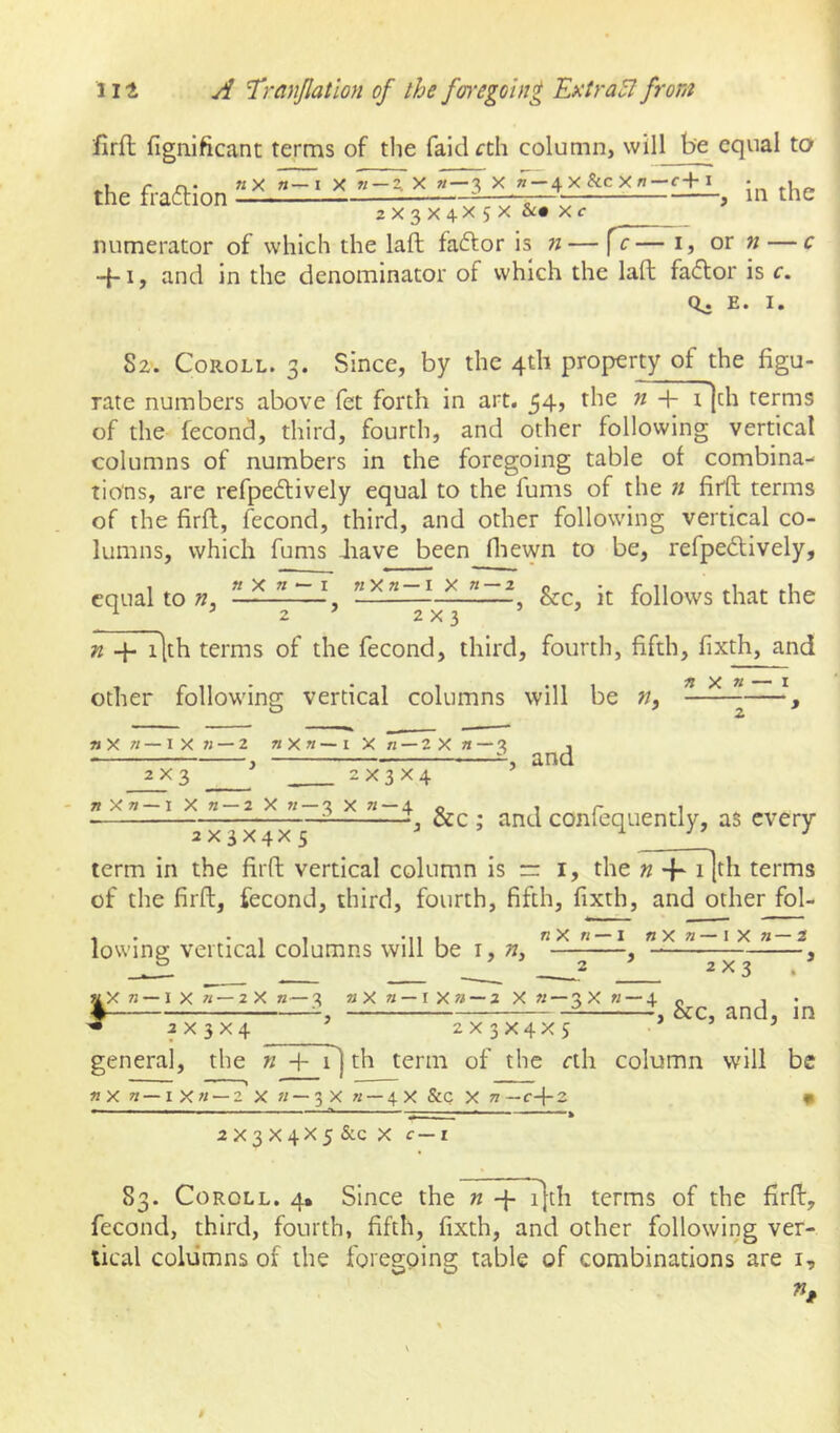 firft fignificant terms of the faidfth column, will be cqvial ta the fraftion x x i„ the 2X3X4X5X &• Xf numerator of which the laft faftor is « — fc— i, or n — c 4-1, and in the denominator of which the laft faffor is c. E. I. S2. Coroll. 3. Since, by the 4th property of the figu- rate numbers above fet forth in art. 54, the n -h i]ch terms of the fecond, third, fourth, and other following vertical columns of numbers in the foregoing table ol combina- tions, are refpe(ftively equal to the fums of the n firft terms of the firft, fecond, third, and other following vertical co- lumns, which fums Jiave been fliewn to be, refpe£tively, equal to n, ” ^ ”,1.^ &c, it follows that the ^ ^ 2 ' 2x3 n q- i|th terms of the fecond, third, fourth, fifth, fixth, and other following vertical columns will be n. n X » nX «—IX n — Z «X«—I X n — ZX «—3 2X3 2 X 3 X 4 «X«—1 X 71 — 2 X M — 3 X « — 4 , and 2X3X4X 5 , &c ; and confequently, as every term in the firft vertical column is =r i, the n i |tli terms of the firft, fecond, third, fourth, fifth, fixth, and other fol- , • *11 * 11 1 fl X 71 — I fi X 71 I X « 2 lowing vertical columns will be i, «, , -— , ° ' 2 ’ 2x3 lX« — IX n — 2X n— 3 «X « — IXw — 2 X « — 3X « — 4 2X3X4 2 X 3 X4X 5 , &c, and, in general, the w + i] th term of the rth column will be nx 7i—ixn — 2 X «—3X « — 4X &Q X ti—c-\-2 • 2X3 X4X5 &c X c—i 83. Coroll. 4, Since the « -j- i}th terms of the firft, fecond, third, fourth, fifth, fixth, and other following ver- tical columns of the foregoing table of combinations are i.