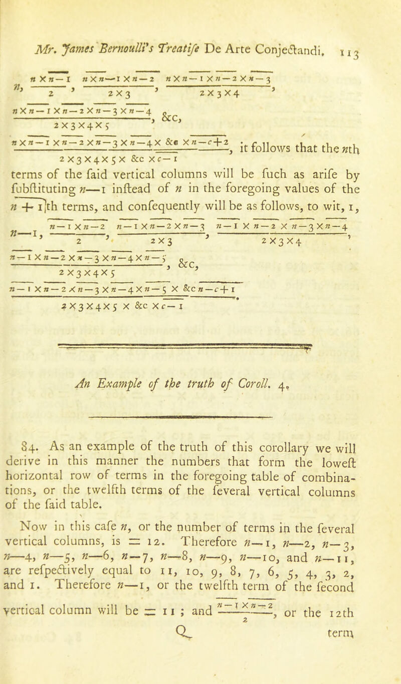 «X«—I «X«—iXa —2 «Xm—I X« —2X»—3 I j rm j ^ > > 2x3 2x3x4 »Xa—rXa — 2Xa — 3X« —4 2X3X4X J , &C, it follows that the »th 2X3X4XSX &c xc—I terms of the faid vertical columns will be fuch as arife by fubflituting n—i inftead of n in the foregoing values of the n 4- i]th terms, and confequently will be as follows, to wit, i, »—iXa — 2 a—IX« — 2X«—3 a—IXa — 2Xa — 3Xa — 4 »—I, ^, ^ 2x3 2X3X4 a—I X a—2Xa — 3Xa — 4Xa — y 2X3X4X5 , &C, a—I Xa—2Xa — 3Xa — 4Xa—5 X &ca — f+i 2X3X4X5 X 8cc Xc— i T Example of the truth of Cor oil. 4, 84. As an example of the truth of this corollary we will derive in this manner the numbers that form the lowed; horizontal row of terms in the foregoing table of combina- tions, or the twelfth terms of the feveral vertical columns of the faid table. Now in this cafe «, or the number of terrqs in the feveral vertical columns, is n 12. Therefore n—\^ n—2, «—3, w—4, »—5» 6, « — 7, K—-8, »—9, «—10, and n—\\, are refpeftively equal to ii, 10, 9, 8, 7, 6, 5, 4, 3, 2, and I. Therefore n—i, or the twelfth term of the fecond vertical column will be z: 11 ; and or the 12th QL ternt