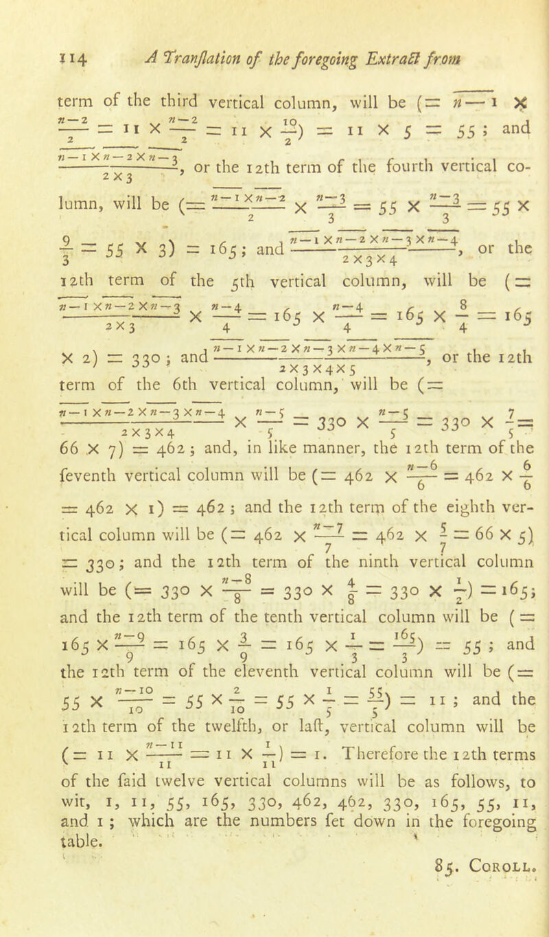 term of the third vertical column, will be (“ «— 1 5^ — = Jt X — = II X -^) = II X 5 = 55 ; and ” or the 12th term of the fourth vertical co- «--3 2x3 lumn, will be (rr: n—I X «—z X = 55 X ^ = X J — 55 X 3) = 165; and n — iXn —2X« — 3X« —4 or the 2x3x4 12th term of the 5th vertical column, will be (~ «-4 12—1 X« — 2X« — 3 2X3 X 165 X 8 X = 165 X - 165 M—IX« — 2Xk—3X« — 4X«—5 X 2) zr '520 i and ' ^ 2X3X4XS term of the 6th vertical column. Will be (~ or the 12th «—IX« — 2X« — 3X« — 4 ? «“■'> 7 X —=r 330 X ^ = 330 X - = 2x3x4 j 5 5 66 X 7) = 462 ; and, in like manner, the 12th term of the feventh vertical column will be (= 462 x = 462 X = 462 X i) = 462 ; and the 12th term of the eighth ver- tical column will be (— 462 x ^ — 462 x y — 66 X 5) r: 330; and the 12th term of the ninth vertical column will be (= 330 X 7^ = 330 X i = 330 x -) =i65j and the 12th term of the tenth vertical column will be ( = 165 X n 165 X 5 _ 3. — 9 165 X j = -y) “ 55 ; and the 12th term of the eleventh vertical column will be ( = 55 X —— = i;‘iX~ = c;i;x — — n; and the 10 55 X — = 55 X - zz ii) — 12th term of the twelfth, or laft, vertical column will be (= II X 11 II X —) = I. Therefore the 12th terms II II of the faid twelve vertical columns will be as follows, to wit, I, II, 55, 165, 330, 462, 462, 330, 165, 55, II, and I ; which are the numbers fet down in the foregoing table. , ; 85. CoROLL.