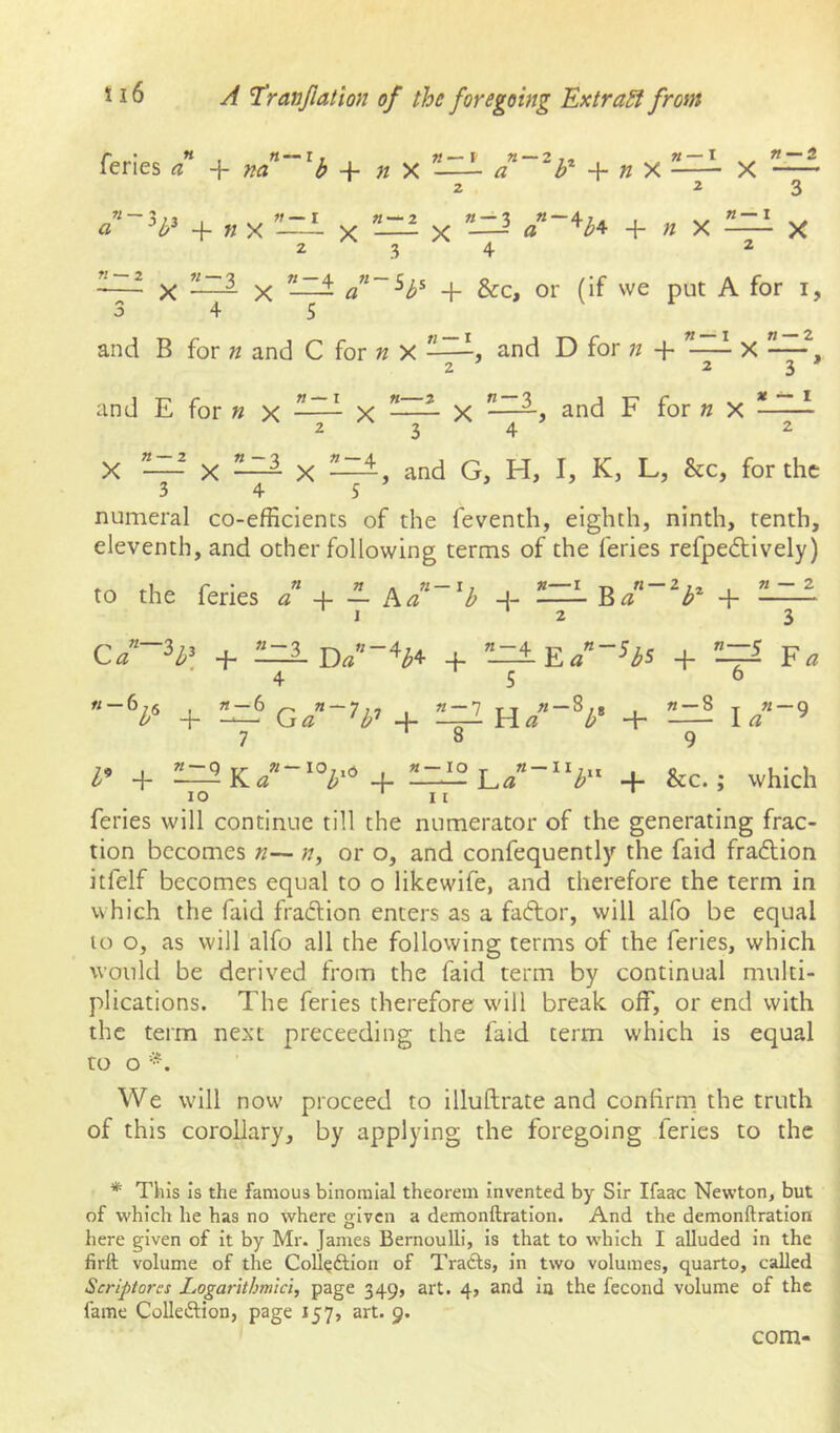 feries a na h -h n X a b n X X 2 23 a '^b^ nx X x a ^b^ + « X -—^ X 234 2 X X d^~^b^ + &:c, or (if we put A for i, 345 and B for n and C for X and D for n + X — 2 23' and E for « x X X and F for « X * ~~- X X X and G, H, I, K, L, &c, for the 345 numeral co-efficients of the feventh, eighth, ninth, tenth, eleventh, and other following terms of the feries refpedtively) to the feries n a 1 A ” -j- — A Cl -^b «—I g n — a + n — 2 I 2 3 + 1 -3 4 + «-4 5 E/“ Hs + n— 6 ¥a n — •V + iz? 7 G, + «-7 8 + n — 8 9 I « a -9 + 10 71 — 4. - 10 T «• -— V-.a 11 + &c. > which feries will continue till the numerator of the generating frac- tion becomes », or o, and confequently the faid fraction itfelf becomes equal to o likewife, and therefore the term in which the faid fradlion enters as a faftor, will alfo be equal to o, as will alfo all the following terms of the feries, which would be derived from the faid term by continual multi- plications. The feries therefore will break off, or end with the term next preceeding the faid term which is equal to O We will now proceed to illuftrate and confirm, the truth of this corollary, by applying the foregoing feries to the * This Is the famous binomial theorem Invented by Sir Ifaac Newton, but of which he has no where g;Ivcn a demonftratlon. And the demonftration here given of it by Mr. James Bernoulli, Is that to which I alluded in the firft volume of the Coll^ftlon of Tracts, in two volumes, quarto, called Scriptores Logarithmicl, page 349, art. 4, and in the fecond volume of the fame Collection, page 157, art. 9. com-