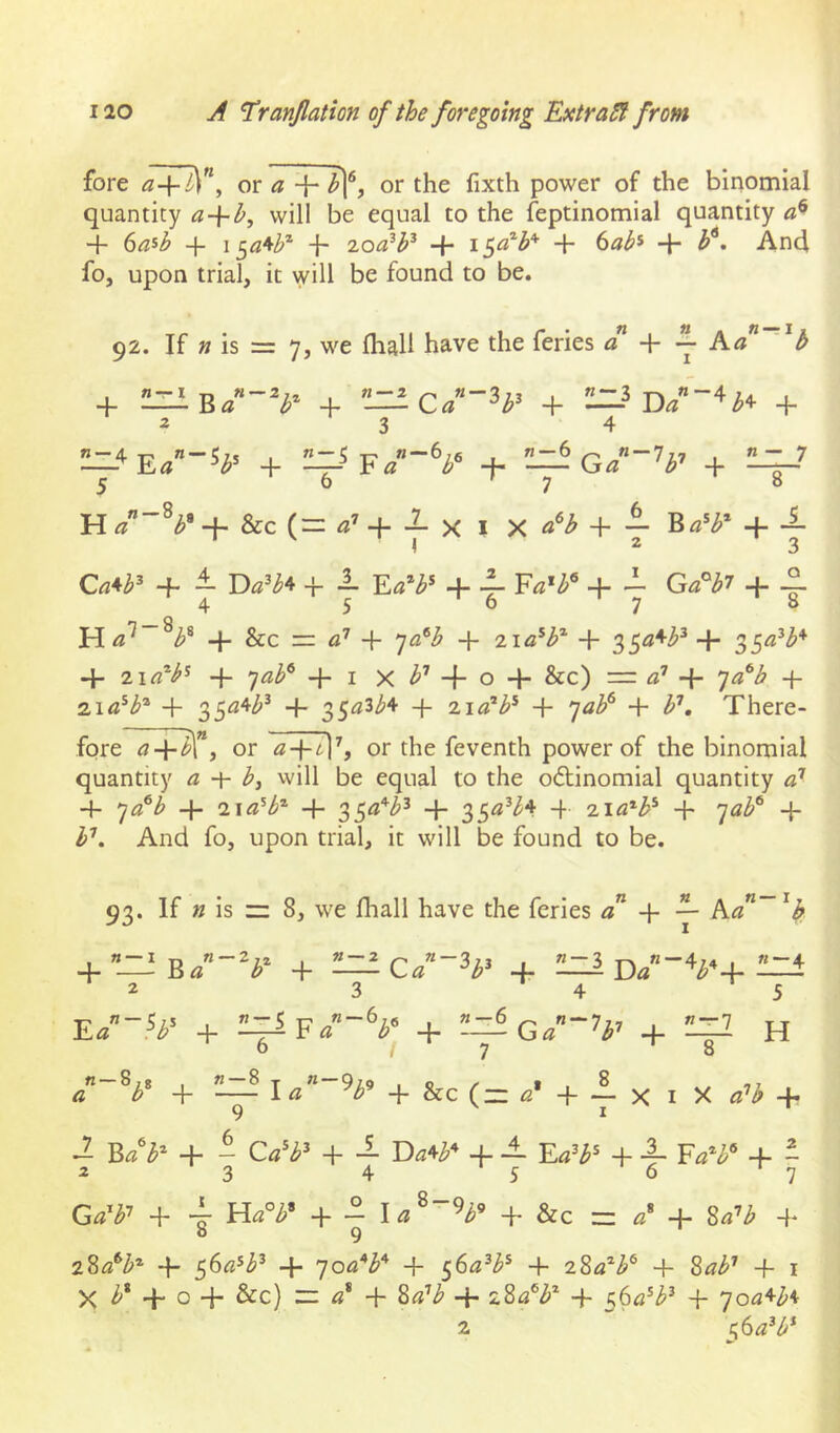 fore ^4^”, or a 4- ^1^, or the fixth power of the binomial quantity a-\-b^ will be equal to the feptinomial quantity 4 6^5^ 4 \^a*th^ 4- 4- 4 6«^* 4- And foj upon trial, it will be found to be. 92. If » is = 7, we fhall have the feries a Ea b + 4 4 4 234 —4 -F ^S±Ga~U-’ 4 5 6 '7 ‘8 H a~^l>’ + &c (= <!’ + -2- X I X + -1 I 2 3 4. ± 4 L Ea^b^ + 4- Fa'b^ + i- 4. ° 4567 8 H 4- &c — 4 7<3®^ 4 4 35^^^^+ 4- iia^b^ 4- 7«^® + I X -f- o + &c) — o’ 'ja^b 4 2.1 a^b^ 4 35^4/^»^ + 35^3M 4 zia^b^ 4 ^ab^ 4 b'’. There- fore <74!^”, or ^4^1% the feventh power of the binomial quantity a b, will be equal to the o6tinomial quantity 4 ’]a^b 4 i\a^b^ 4 4 4 iia^b^ 4 4 h'’. And fo, upon trial, it will be found to be. 93. If » is ~ 8, we fhall have the feries 4 ka^~'h 4”JZiB/“V 4 —Ca~^b^ 4 2h1d/V4^ 2 3 4 5 E/”.V 4 4 —Ga^’^b’’ 4 H /-V + 2:::? i«”V + &c (= «• + 1 x i x «’i + 9 I ^ B/3 4 - 4 — 4 -1 4 Ftf*^® 4 - 2 3 4 5 6 ^7 4 4 4 - 4 &c = 4 8^’/^ 4 8 9 28«®^* 4 56«*/^^ 4 qoa'^b' 4 56^7^^® 4 ^Za^b^ 4 8^7^»^ 4 i X 4 o 4 &c) zz 4 877’^» 4 4 4 ^oa^b^ 2 ^(io^b*