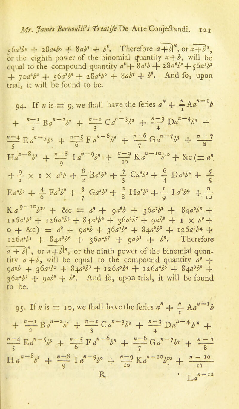 + 28rt*Z'6 M -I- Therefore or or the eighth power of the binomial quantity a + l?, will be equal to the compound quantity 2>a'’b-\~ + 'joa‘^b'^ + 56^^^* + 28«*^® + ^ab’’ + b^. And fo, upon trial, it will be found to be. 94. If n is zr 9, we (liall have the feries aJ + ^Ka + ^ Y>a~~b'^ + — Ca~'^b^ + —^ D/“V + 234 + ~Ga~h'< + 24-? 5 6 7 8 H/“V + — l/“V + —’ K/“'V+&c(=«’ + i X I X «V + + 7 + 7 i + 4- + a Ga*^’ + 4 Ha'^’ + — la^i^ + — 6 ,7 8 9 10 K^9-io^.o &c = «’ + 9«^ + 36«’^* + S^a^b^ +' I26a'^b* + izSa^b^ + 84^3’^® + + gab^ + i X b^ + o + &c) = -i- 9(2®^ + ^6a'’b^ 4- 84«®^'^ + iz6a^b^ 4* ii6a*l^ 4- ^i\.a^b^ 4- 2)^a^b'’ + gab^ 4- b^. Therefore a 4- Sf y or rt4-Z’l®, or the ninth power of the binomial quan- tity a -\-b, will be equal to the compound quantity 4- ga^b 4- 36/37^® _j_ 4- 126^3*^“^ + iz6a*b^ 4- 84^^^® + 2,(>a^b'' -{- gab^ 4- b^. And fo, upon trial, it will be found to be. 95. IFn is iz 10, we fhall have the feries «” 4- ^ Ka~^b 4- 'LzIb/-^^* 4- — C/ 4- 4. 23 4 ' W —“ 4 ■p' ^ ? 7 5 I 72 C Ti 6 t g /2 — 6 72 7 7 - ■ 22 — 7 •—a E« 4- a b^ 4- ‘b^ 4- S 6 ^7 8 H22 —8;J 1 72 — 8 1 22 — 9i9 i tl~g ^ 72 —IO.jq 72 — lO a b + la ^b^ + —- Ka b 4- 9 ‘ lo ' ^ li R. 1.23 72—11 lO