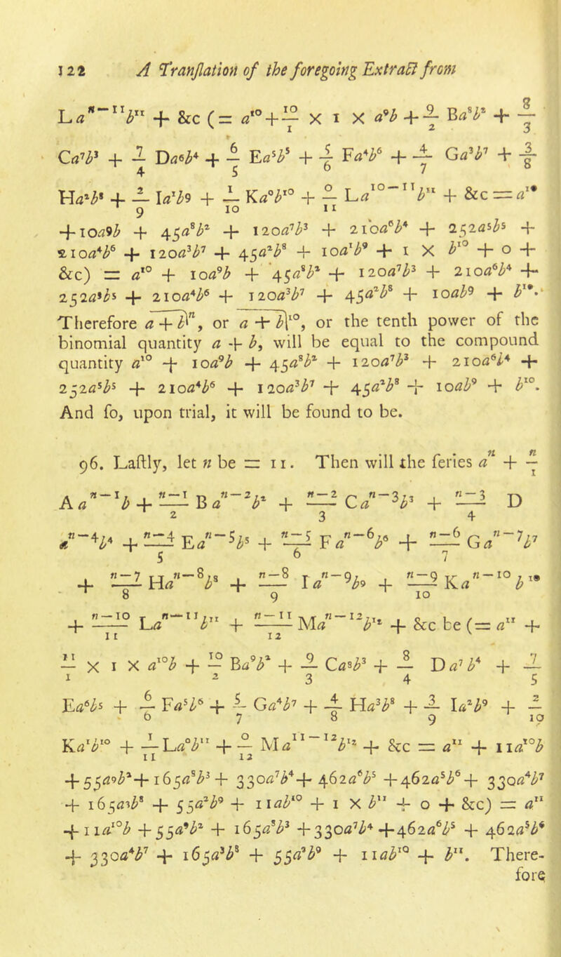-f &c (= + ^ X I X +-7 + j ' + -j Ea^}f + 7 + -|- + i- Uh^ + — Y.a^b'^ + - = -\-ioa9b + + \2oa'h'^ + xioa^h*' + 2^iaih + moO^b^ + 1200^b^ + 45^^^* + loa^b'* + i X + o + &c) =r a'° + loa’^b + ‘45«*^* + 1200’b^ + 2ioa^b^ -f* 252^*^* + 2ioa*b^ + i2oa^b'^ + 45^^^^* + loab'^ + Therefore a 4-^”> or a + />V°j or the tenth power of the binomial quantity a -p b, will be equal to the compound quantity «*° -|- 10«’^ + + I'^oa’b^ + 2ioa^l* + 2^2a^b^ 4* 2-ioa*b^ + 1200^b^ -p 45<**^* “b loab^ + b^°. And fo, upon trial, it will be found to be. 96. Laftly, let « be ~ 11. Then will the feries + -- + —+ —Ca~'^b^ + !iZi D 2 3 4 /“V ^ :l1z ^ F/“V + — Ga~h-^ 5 6 7 4. '8 9 10 4 !L=Ll? -P + &c be (= + - X I X a^’^b + - BaV + ± Ca^P + - D + -1 I ^34 5 + i 4- Ga^^b'’ 4- 4- 4- 4- - 4- —Lrt°^ 4-- 4- he — 4- 11«*°-^ II 13 ‘ 4“55t^9^*4 4- 330«’^'^+4^2***^^ + af>2a^b^■{■ 3301?'^^'^ 4- i6^a-ib^ 4- 55«*^^ 4- + I X 4- O 4- &c) r=: 4“ 4-iirt‘°i5' 4-55<*’^* 4- i(>$a^b^ +330«’^'^ 4-462«^/^^ 4- 462(i*^* 4- 4- 165^2’^® 4- SS^^'* + 4- i»”. There-