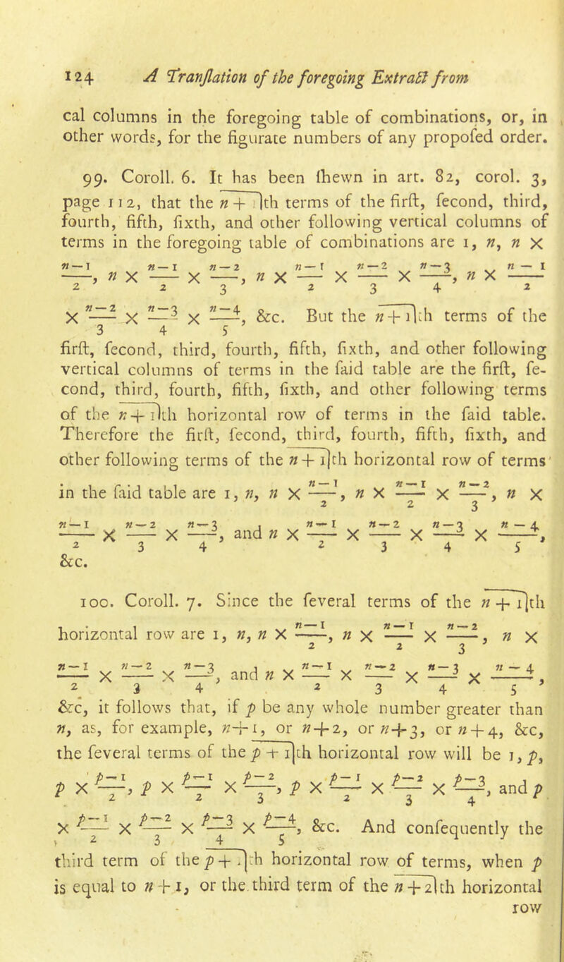 cal columns in the foregoing table of combinations, or, in other words, for the figurate numbers of any propofed order. 99. Coroll. 6. It has been Ihevvn in art. 82, corol. 3, page 112, that the n + ilth terms of the firft, fecond, third, fourth, fifth, fixth, and other following vertical columns of terms in the foregoing table of combinations are 1, « x n~\ n X « — I n — 2 n X « — r 2 X n—Z X n X n — I X ”—- X —- X -—&c. But the «-1- i^h terms of the 3 4 5 firft, fecond, third, fourth, fifth, fixth, and other following vertical columns of terms in the faid table are the firft, fe- cond, third, fourth, fifth, fixth, and other following terms of the K-j- 11th horizontal row of terms in the faid table. Therefore the firft, fecond, third, fourth, fifth, fixth, and other following terms of the «+i|th horizontal row of terms’ in the faid table are i, w, n X ~~~i ^ X « — I W— I Z &c. «—2 «—2 j «—I «—2 X —-i and n x X 3 4 23 X n — 4 , n X « - 4 5 ' 100. Coroll. 7. Since the feveral terms of the n +T]th horizontal row are i, » X ~n x X , n x ^ ^3 » — I « — 2 X 2 X ^—-i and n X 3 4 «—« — 2 «—2 11 —X X X X y ^ 3 4^5’ &c, it follows that, if p be any whole number greater than », as, for example, or or or « + 4, &c, the feveral terms of thep -t- ijth horizontal row will be i,p, , and p 3 X ^ And confequently the third term of the p -f .]th horizontal row of terms, when p is equal to n h i, or the third term of the »+ 2lth horizontal row P X P X — X p X'~ X ^ X ^ ^ X til X X X &c. ,2 3 4 S