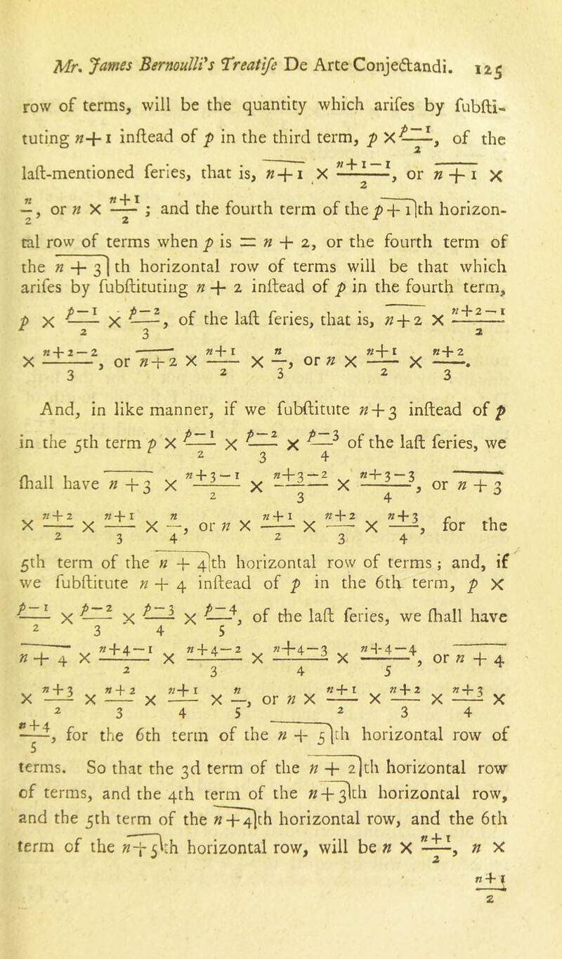 row of terms, will be the quantity which arifes by fubfti- tuting «+I inftead of p in the third term, p of the laft-mentioned feries, that is, X or »-}-1 x ‘ 2 , or » X ; and the fourth term of the / + ilth horizon- tal row of terms when is “ « + 2, or the fourth term of the « 3] th horizontal row of terms will be that which arifes by fubftituting » + 2 inltead of p in the fourth term, p X X > of the laft feries, that is, »+ 2 X ^ z 2> ^ H + 2 —2 «+I « «4-1 B+2 X , or «-h 2 X X —> or » X X . 3 23 23 And, in like manner, if we fubftitute « + 3 inftead of p in the 5th term p X X ^—~ X ^ of the iaft feries, we 234- (hall have « -f- 3 X ^ x or « -h 3 2 3 4 ^ ^ «+2 «-j-i n «+I n-\-2 « + ? r i X X X —, or n X X X —for the 5th term of the n -f 4]th horizontal row of terms ; and, if we fubftitute «4-4 inftead of p in the 6th term, p x -—^ X X X of die laft feries, we (hall have 2345 ■ » + 4—I « + 4—2 «44 — «4-4 — 4 » -4- 4 X ■ X -did X -Id—d X -d-d_+ or « 4- 4 2 3 4 5 X d±i X l±i X d±i X -d-, or « X ^ X X d±i X 2345 ^2 3 4 for the 6th term of the « 4- ildi horizontal row of terms. So that the 3d term of the n 4- 2]th horizontal row of terms, and the 4th term of the w+^ch horizontal row, and the 5th term of the M-^th horizontal row, and the 6th term of the »4-51th horizontal row, will be » X , n x 2