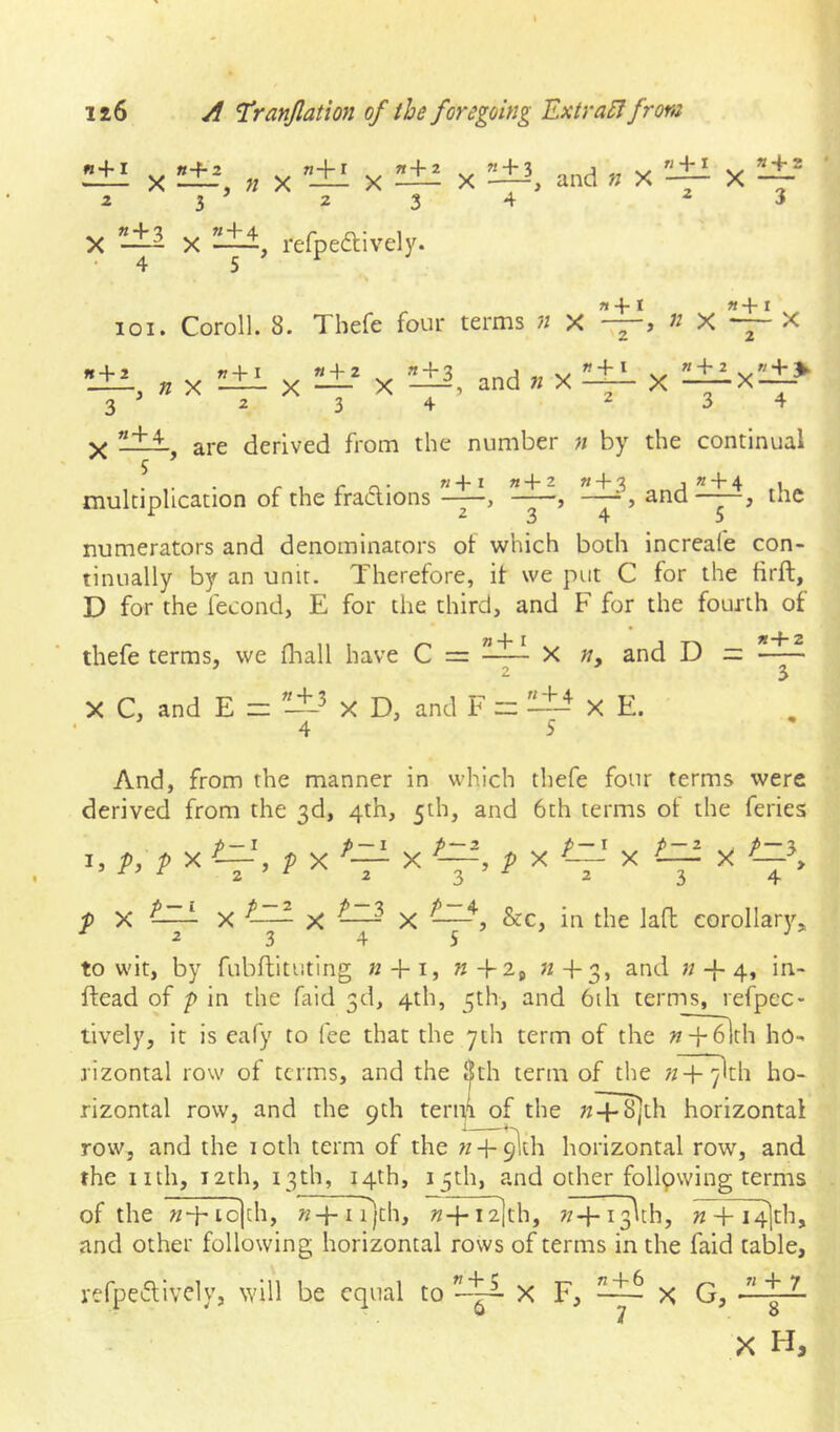 ^ X ^±-^ « X Z 3 ^ 2 ^ » + 3 X • 4 5 « + 2 ”±I X — X —and » X — X 3 4 ^3 , refpedlively. loi. Coroll. 8. Thefe four terms n x j n x —— X , X X X and « X 2 W+ I «4-2 « + %. X -^X—^ 3 4 3 ' 2 3 4 X —are derived from the number n by the continual \ and 5 multiplication of the fraclions ”_±i, «_±1, ^3 the 2 3 4 5 numerators and denominators of which both increafe con- tinually by an unit. Therefore, it we put C for the firft, D for the fecond, E for the third, and F for the fourth of thefe terms, we fliall have C = « 4* I X n, and D — n+ 2 X C, and E _ « + 3 X D, and F «4-4 X E. And, from the manner in which thefe four terms were derived from the 3d, 4th, 5th, and 6th terms of the feries I. P. ? X V> f X ^ p~ X f X p-x X /-3 P X . P-K X X ' X 3  2 3 4 , &c, in the lafl corollarj'-,, 3 4 5 to wit, by fubfbtuting k + i, «+3, and « + 4, in- ftead of p in the faid 3d, 4th, 5th, and 6ih terms, refpec- tively, it is eafy to fee that the 7th term of the n~-\-6lth ho^ rizontal row of terms, and the 8th term of the n 4- ylth ho- rizontal row, and the 9th term of the ;z+^th horizontal row, and the 1 oth term of the n 4- ^th horizontal row, and the nth, i2th, 13th, 14th, 15th, and other following terms of the n-\' io)th, n1 r)th, «+T^th, «rT^th, n + I4|th, and other following horizontal rows of terms in the faid table. refpeiflively, will be equal to X F, x G, «4-6 «4-7 8 X H,