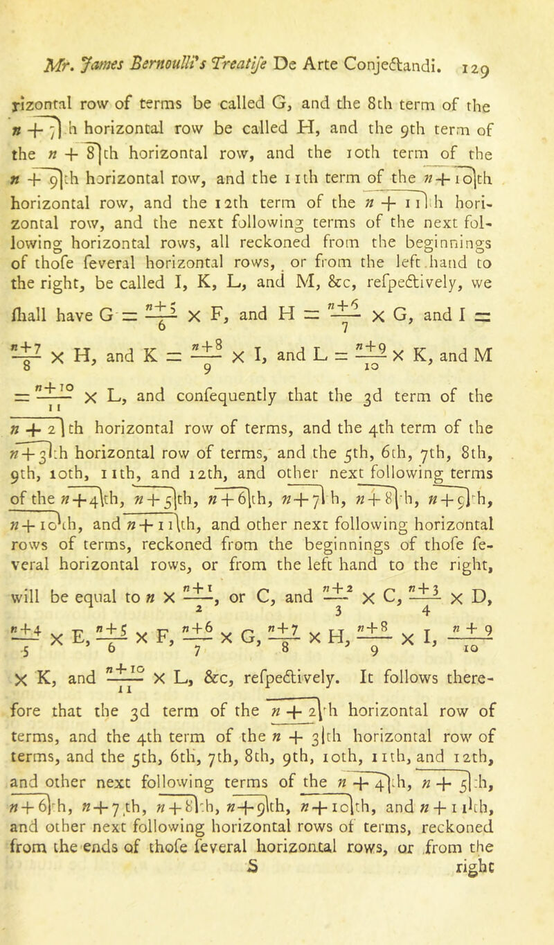 rizontal row of terms be called G, and the 8 th term of the horizontal row be called H, and the 9th term of the « + ^th horizontal row, and the loth term of the n -i-^th horizontal row, and the iith term of the «4-7^th horizontal row, and the 12th term of the n + i ilih hori- zontal row, and the next following terms of the next fol- lowing horizontal rows, all reckoned from the beginnings of thofe feveral horizontal rows, or from the left .hand to the right, be called I, K, L, and M, &c, refpeftively, we fliall have G'=: X F, and H iz X G, and I ~ X H, and K = — X I, and L = ^±2 X K, and M o 9 =r X L, and confequently that the 3d term of the n -4- 2 I th horizontal row of terms, and the 4th term of the w+^th horizontal row of terms, and the 5th, 6th, 7th, 8th, 9th, 10th, nth, and 12th, and other next following terms of the » + 4\ch, n + 5]th, n +^|th, w-f-yl h, ^ h, K+ io\h, and n+i i\th, and other next following horizontal rows of terms, reckoned from the beginnings of thofe fe- veral horizontal rows, or from the left hand to the right, will be equal to » X or C, and —^ X C, ^ 2 3 4 X E, ^ X F, X G, X H, ^ X I, X D, n 4 9 10 X K, and X L, &c, refpedtively. It follows there- fore that the 3d term of the n horizontal row of terms, and the 4th term of the n + 3|th horizontal row of terms, and the 5th, 6th, 7th, 8th, 9th, loth, nth, and 12th, and other next following terms of the « + 4jLh, «+^:h, « + 6)'h, «4*7th, « + 8l'.h, K-f-9lth, »+ io]th, and «-}-i ihh, and other next following horizontal rows of terms, reckoned from the ends of thofe feveral horizontal rows, or from the S right