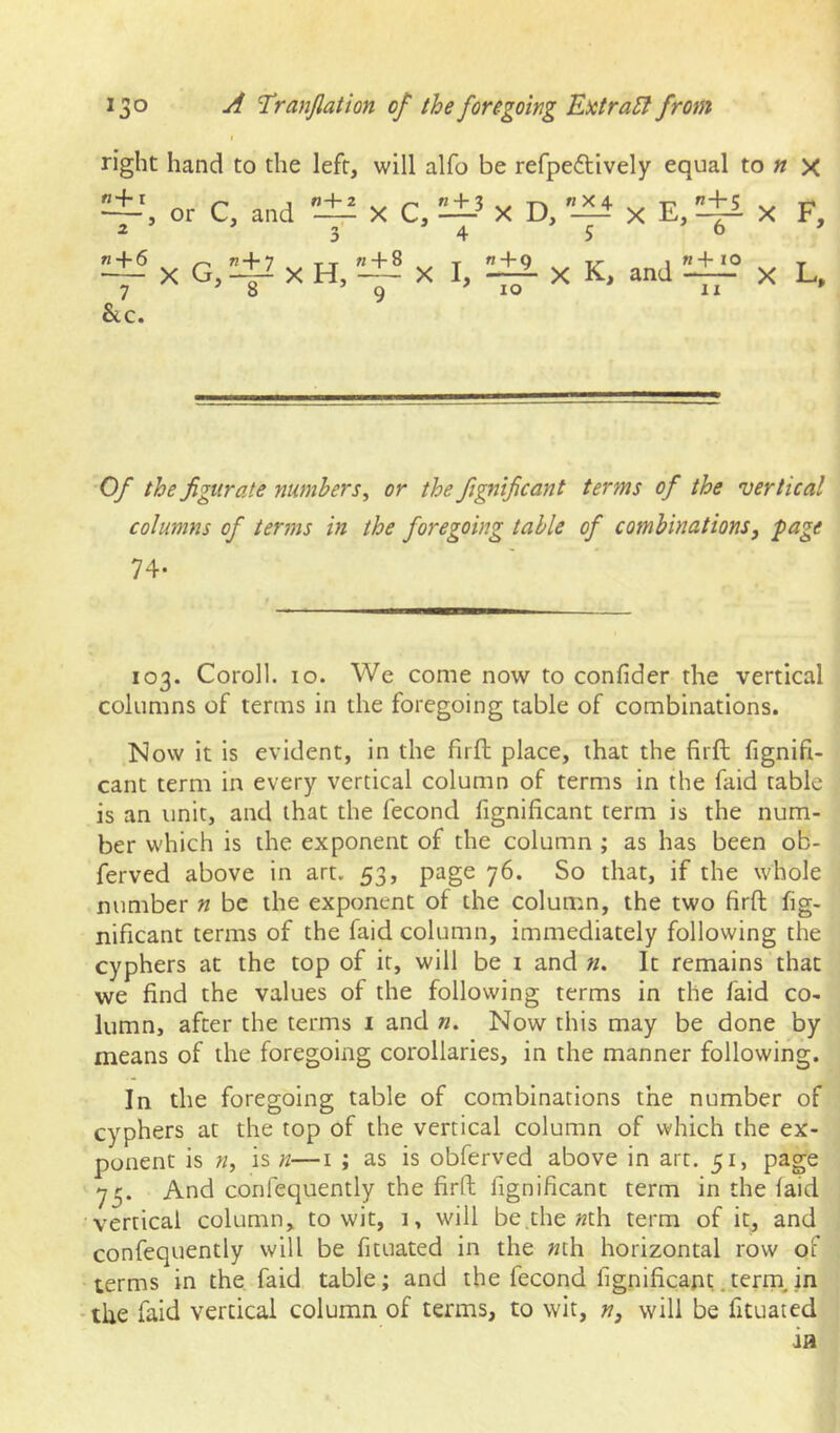 t right hand to the left, will alfo be refpeftively equal to « x or C, and X C, X D, ”-|i X E, ^ X F, ^'xG,^xH/-±ixI,:^xK, and:±f“x L. &c. Of the figurate numbers, or the fignificant terms of the vertical columns of terms in the foregoing table of combinations, page 74. 103. Coroll. 10. We come now to confider the vertical columns of terms in the foregoing table of combinations. Now it is evident, in the firft place, that the firft fignifi- cant term in every vertical column of terms in the faid table is an unit, and that the fecond fignificant term is the num- ber which is the exponent of the column ; as has been ob- ferved above in art. 53, page 76. So that, if the whole number n be the exponent of the column, the two firft fig- nificant terms of the faid column, immediately following the cyphers at the top of it, will be i and «. It remains that we find the values of the following terms in the faid co- lumn, after the terms 1 and «. Now this may be done by means of the foregoing corollaries, in the manner following. In the foregoing table of combinations the number of cyphers at the top of the vertical column of which the ex- ponent is n, is n—i ; as is obferved above in art. 51, page 7^. And confequently the firft fignificant term in the laid vertical column, to wit, 1, will be^he »th term of it, and confequently will be fituated in the «th horizontal row of terms in the faid table; and the fecond fignificant.terrn in the faid vertical column of terms, to wit, n, will be fituated
