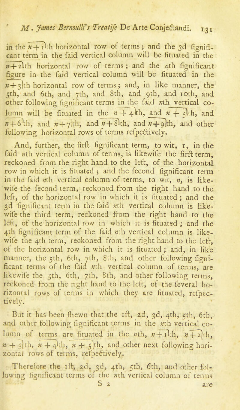 in the «+ i^ch horizontal row of terms; and the 3d fignifi- canc term in the faid vertical column will be fituated in the n-\- zUh horizontal row of terms ; and the 4th fignificant figure in the faid vertical column will be fituated in the «4-3lth horizontal row of terms; and, in like manner, the 5th, and 6th, and 7th, and 8th, and 9th, and loth, and other following fignificant terms in the faid Mh vertical co- lumn will be fituated in the«-f^th, and n -f- /jlth, and ??-(-6\h, and w + y.th, and «+ 8lch, and »+^th, and other following horizontal rows of terms refpeftively. And, further, the firft fignificant term, to wit, i, in the faid «th vertical column of terms, is likewife the firft term, reckoned from the right hand to the left, of the horizontal row in which it is fituated ; and the fecond fignificant term in the faid »th vertical column of terms, to wit, is like- wife the feconil term, reckoned from the right hand to the left, of the horizontal row in which it is fituated ; and the 3d fignificant term in the faid nxh. vertical column is like- wife the third term, reckoned from the right hand to the left, of the horizontal row in which it is fituated ; and the 4th fignificant term of the faid »th vertical column is like- wife the 4th term, reckoned from the right hand to the left, of the horizontal row in which it is fituated ; and, in like manner, the 5th, 6th, 7th, 8th, and other following figni- ficant terms of the faid «th vertical column of terms, are likewife the 5th, 6th, 7th, 8th, and other following terms, reckoned from the right hand to the left, of the feveral ho- rizontal rows of terms in which they are fituated, refpec- tively. But it has been fliewn that the ift, 2d, 3d, 4th, 5th, 6th, and other following fignificant terms in the «th vertical co- lumn of terms are fituated in the »th, «-fTldi, »+T|[h, « -b ^th, » + 4^11, n -j-^th, and other next following hori- zontal rows of terms, re(pe6tively. Therefore the ift, 2d, 3d, 4th, 5th, 6th, and other fol- lowing lignificant terms of the «th vertical column of terms S 2 are