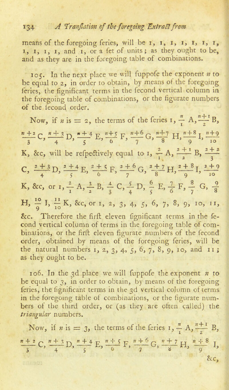 means of the foregoing feries, will be i, i, i, i, i, i, i, 1, I, I, I, and I, or a fet of units; as they ought to be, and as they are in the foregoing table of combinations. 105. In the next place we will fuppofe the exponent n to be equal to 2, in order to obtain, by means of the foregoing feries, the fignificant terms in the fecond vertical column in the foregoing table of combinations, or the figurate numbers of the fecond order. Now, if is = 2, the terms of the feries i, y &c. Therefore the firft eleven fignificant terms in the fe- cond vertical column of terms in the foregoing table of com- binations, or the firft eleven figurate numbers of the fecond order, obtained by means of the foregoing feries, will be the natural numbers i, 2, 3, 4, 5, 6, 7, 8, 9, 10, and ii ; as they ought to be. 106. In the 3d place we will fuppofe the exponent n to be equal to 3, in order to obtain, by means ot the foregoing feries, the fignificant terms in the 3d vertical column ot terms in the foregoing table of combinations, or the figurate num- bers of the third order, or (as they are often called) the triangular numbers. Now, if is = 3, the terms of the feries i, A, B, « + 2 Q ” + 3 Tk ” + 4 £ 3 5 b 9