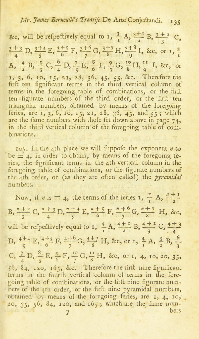 &c, will be refpedively equal to i, — C, 3 + 3 D, 3+4 E, i+i F, 3:^ G, 4-’ I, &c, or i, i 4 - 5 - 6 7 8 A, 4 B, 4 C, 4 D, E, I- F, 4g, 3 + 8 I, &c, or 3 '4 '5 '7 I, 3, 6j 10, 15, 21, 28, 36, 45, 55, &c. Therefore the firft ten fignificanc terms in the third vertical column of terms in the foregoing table of combinations, or the firft ten figurate numbers of the third order, or the firft tea triangular numbers, obtained by means of the foregoing feries, are i, 3, 6, 10, 15, 21, 28, 36, 45, and 55 ; whicli are the fame numbers with thofe fet down above in page 74, in the third vertical column of the foregoing table of com- binations. 107. In the 4th place we will fuppofe the exponent n to be — 4, in order to obtain, by means of the foregoing fe- ries, the fignificant terms in the 4th vertical column in the foregoing table of combinations, or the figurate numbers of the 4th order, or (as they are often called) the -pyramidal numbers. Now, if « is — 4, the terms of the feries i, — A, n 4* * B, «4-2 C4 + ’ D, K 4- 4 + 5 F, * + 6 G, » + 7 3 4 5 ' 6 7 8 will be refpedively equal to I 4 ’ I A/- + I 2 B, 4 + 2 3 D, 4 + 4 5 E F 46 G ^ H , &c , or c, 4D,iE,fF,4G,. 11 T H, &c. or I, 4> 10 C, 4+3 4 56, 84, 120, 165, &c. Therefore the firft nine fignificant terms in the fourth vertical column of terms in the fore- going table of combinations, or the firft nine figurate num- bers of the 4th order, or the firft nine pyramidal numbers, obtained by means of the foregoing feries, are i, 4, 10, 20, 35, 56, 84, 120, and 165 j which are the fame num-