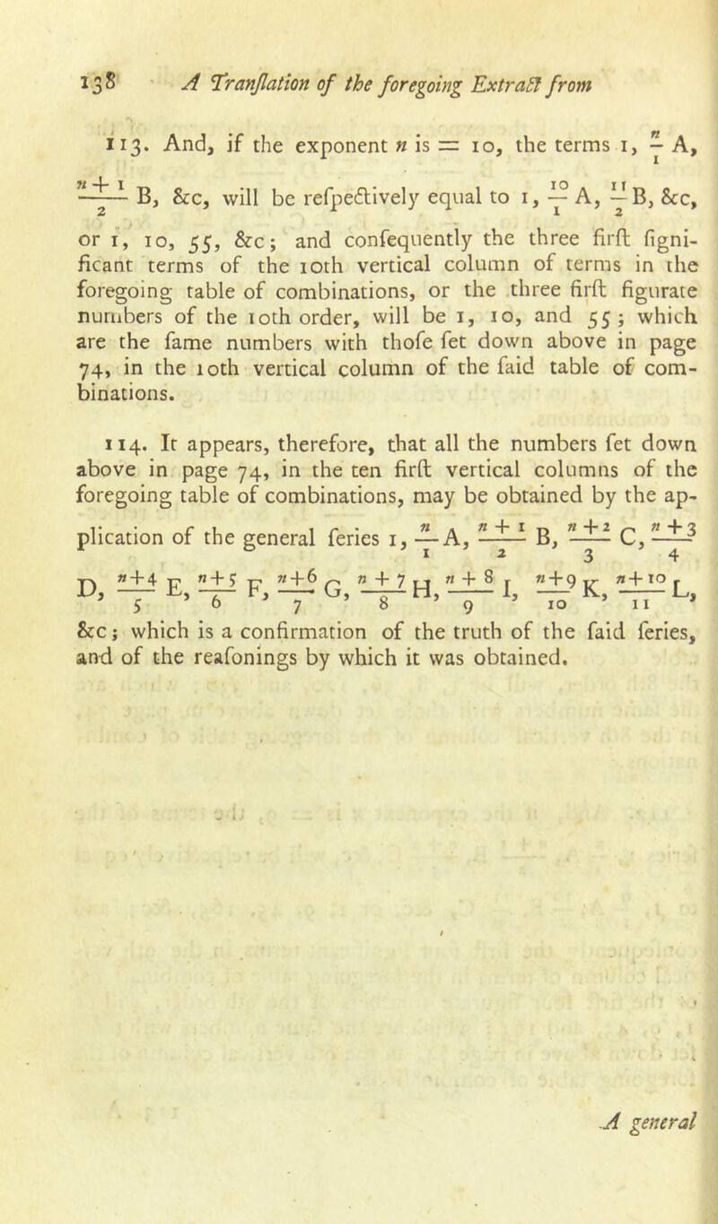 113. And, if the exponent « is == 10, the terms i, ^ A, B, &c, will be refpeftively equal to i, — A, — B, &c, or I, 10, 55, &c; and confequently the three firft figni- ficant terms of the loth vertical column of terms in the foregoing table of combinations, or the three firft figurate numbers of the loth order, will be i, 10, and 55 j which are the fame numbers with thofe fet down above in page 74, in the 10th vertical column of the faid table of com- binations. 114. It appears, therefore, that all the numbers fet down above in page 74, in the ten firft vertical columns of the foregoing table of combinations, may be obtained by the ap- plication of the general feries i, -^A, « + 4 T? ” + ? T? «+6^ » + 7n « + D, — — F, — G, -^H, — 1, B, « 4* 2 3 c, 1+3 4 « + 9 n+xo ^ 10 ’ II * &c; which is a confirmation of the truth of the faid feries, and of the reafonings by which it was obtained. A general] o ^