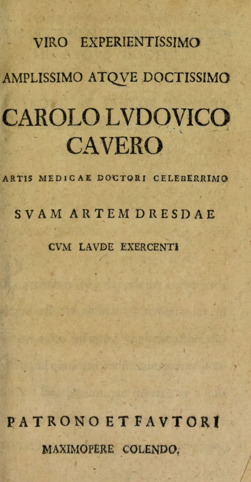 VIRO EXPERIENTISSIMO AMPLISSIMO ATQVE DOCTISSIMO CAROLO LVDOVICO CAVERO ARTIS MEDICAE DOCTORI CELEBERRIMO SVAM ARTEMDRESDAE CVxM LAVDE EXERCENTI PATRONO ETFAVTORl MAXIMOPERE COLENDa