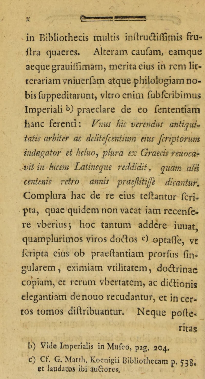 a - in Bibliothecis multis initrudifl[imis fru- lira quaeres. Alteram caufam, eamque aeque grauifhmam, merita eius in rem lit- terariam vniuerfam atque philologiam no- bis fuppeditarunt, vitro enim fubfcribimus Imperiali praeclare de eo fententiam hanc ferenti; ytius hic verendm antiquu tatis arbiter ac delitefcentium eius fcriptoriim indagator et hcluo^ plura ex Graecis reuoca- Mt in hicern Latineqiie reddidit, quam alii centenis retro annis praejiitijfe dicantur. Complura hac de re eius teftantur fcri- pta, quae quidem non vacat iam recenfe- re vberius^ hoc tantum addere iuuat, quamplurimos viros docfos c) optaffe, vt fcripta eius ob praeftantiam prorfus fin- gularem, eximiam vtilitatem, dodlrinac copiam, et rerum vbertatem, ac didionis elegantiam denouo recudantur, et incer- tos tomos diftribuantur. Neque pofle- ritas b) Vide Imperialis In Mufco, pag. 204. c) Cf. G. Marrii. Koenigil Cibliorhccam p. 5'38« et laudacos ibi guftores.