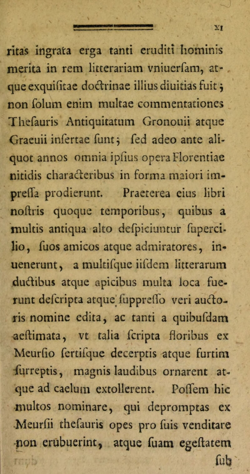 ritas ingrata erga tanti eruditi hominis merita in rem litterariam vniuerfam, at- que exquihtae doctrinae illius diuitias fuit ^ non folum enim multae commentationes Thefauris Antiquitatum Gronouii atque Craeuii infertae funti adeo ante ali- quot annos omnia iphus opera Florentiae nitidis characteribus in forma maiori im- preflTa prodierunt. Praeterea cius libri noftris quoque temporibus, quibus a multis antiqua alto defpiciuntur fuperci- lio, fuos amicos atque admiratores, in- uenerunt> a multifque iifdem litterarum dudibus atque apicibus multa loca fue- runt defcripta atque] fuppreflTo veri audo- ris nomine edita, ac tanti a quibufdam aeftimata, vt talia fcripta floribus ex Meurho fertifque decerptis atque furtini •furreptis, magnis laudibus ornarent at- que ad caelum extollerent. PolTem hic multos nominare, qui depromptas ex •Meurfii thefauris opes pro fuis venditare -pon erubuerint, atque fuam egeftatem fub