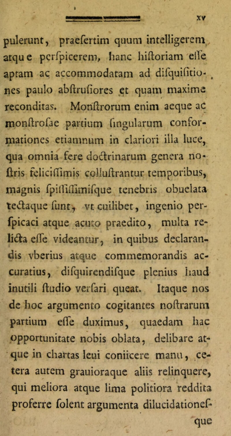 I ■ ■■■■■■ M I I l.l, , ■ Xf pulerunt, praefertim quum intelligerem atque pcrfpicerem, iianc hiftoriam elVe aptam ac accommodatam aci difquintio- ^ nes paulo abftrufiores et quam maxime reconditas. Monftrorum enim aeque aC monftrofae partium fingularum confor- mationes etiamnum in clariori illa luce, qua omnia fere dodrinarum genera no- flris felicilUmis colluftrantur temporibus, magnis rpiUilKmirque tenebris obuelata tedacjue funt, vt cuilibet, ingenio per- fpicaci atque acuto praedito, multa re- lida elTe videantur, in quibus declaran- dis vberius atque commemorandis ac- curatius, difquirendifque plenius haud inutili ftudio verfari queat. Itaque nos de hoc argumento cogitantes noftrarura partium efiTe duximus, quaedam hac opportunitate nobis oblata, delibare at- que in chartas leui coniicere manu, ce- tera autem grauioraque aliis relinquere, qui meliora atque lima politiora reddita proferre folent argumenta dilucidationef- que